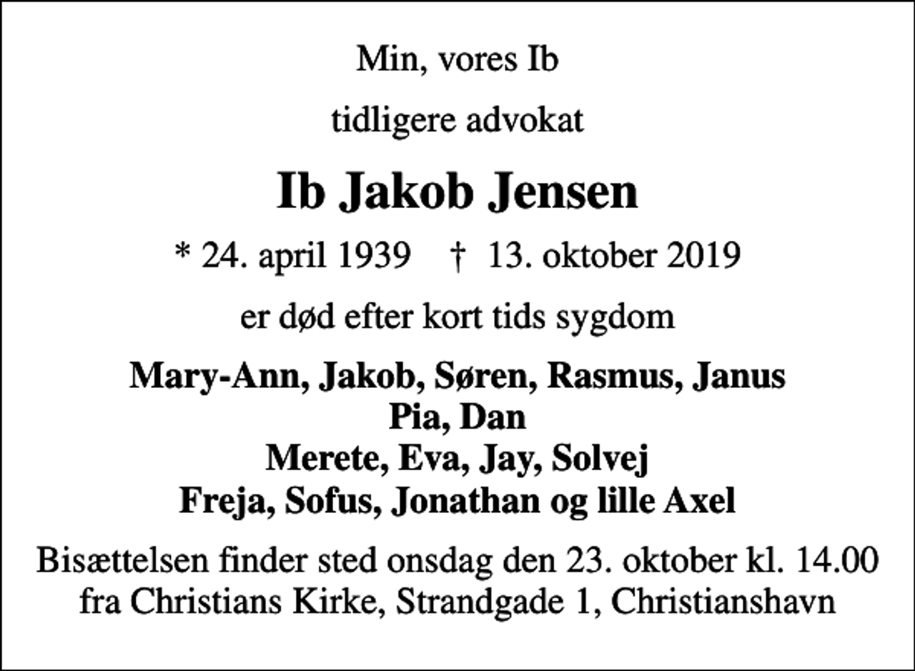<p>Min, vores Ib<br />tidligere advokat<br />Ib Jakob Jensen<br />* 24. april 1939 ✝ 13. oktober 2019<br />er død efter kort tids sygdom<br />Mary-Ann, Jakob, Søren, Rasmus, Janus Pia, Dan Merete, Eva, Jay, Solvej Freja, Sofus, Jonathan og lille Axel<br />Bisættelsen finder sted onsdag den 23. oktober kl. 14.00 fra Christians Kirke, Strandgade 1, Christianshavn</p>