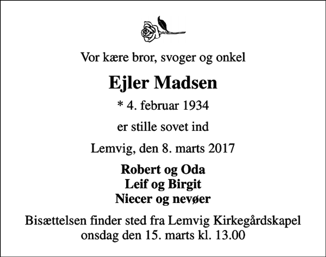 <p>Vor kære bror, svoger og onkel<br />Ejler Madsen<br />* 4. februar 1934<br />er stille sovet ind<br />Lemvig, den 8. marts 2017<br />Robert og Oda Leif og Birgit Niecer og nevøer<br />Bisættelsen finder sted fra Lemvig Kirkegårdskapel onsdag den 15. marts kl. 13.00</p>