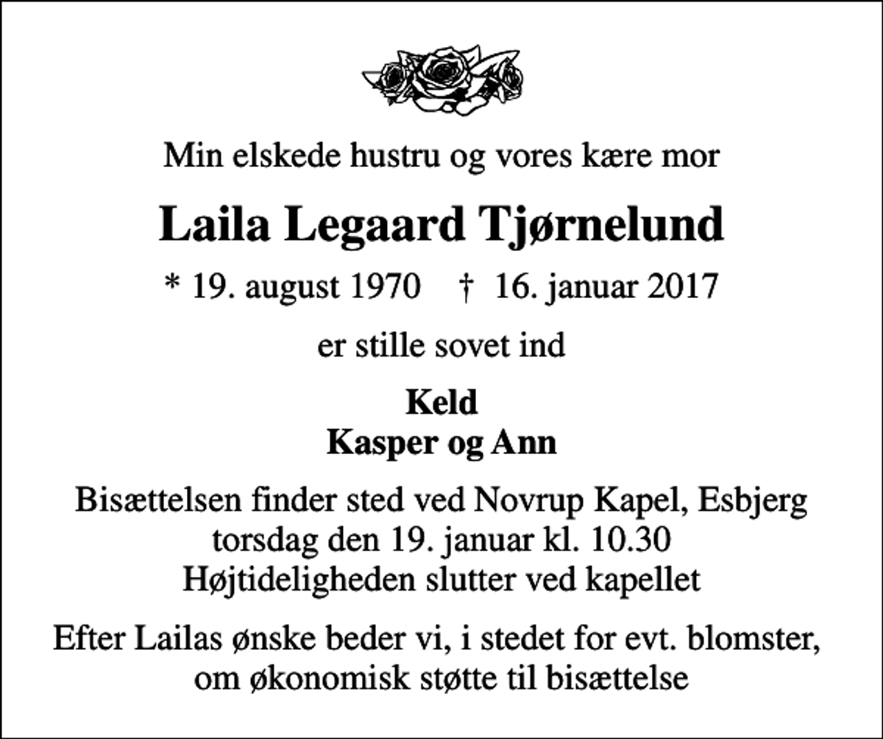 <p>Min elskede hustru og vores kære mor<br />Laila Legaard Tjørnelund<br />* 19. august 1970 ✝ 16. januar 2017<br />er stille sovet ind<br />Keld Kasper og Ann<br />Bisættelsen finder sted ved Novrup Kapel, Esbjerg torsdag den 19. januar kl. 10.30 Højtideligheden slutter ved kapellet<br />Efter Lailas ønske beder vi, i stedet for evt. blomster, om økonomisk støtte til bisættelse</p>