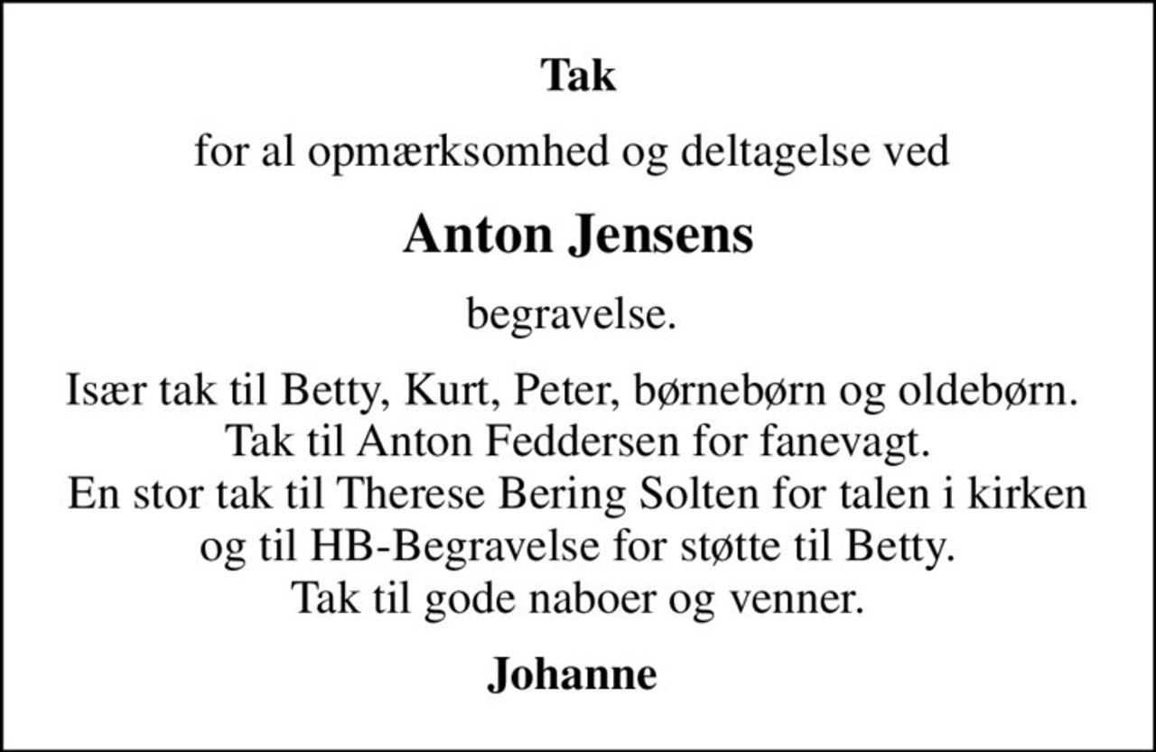 Tak
for al opmærksomhed og deltagelse ved 
Anton Jensens
begravelse. 
Især tak til Betty, Kurt, Peter, børnebørn og oldebørn.  Tak til Anton Feddersen for fanevagt. En stor tak til Therese Bering Solten for talen i kirken og til HB-Begravelse for støtte til Betty. Tak til gode naboer og venner.
Johanne
