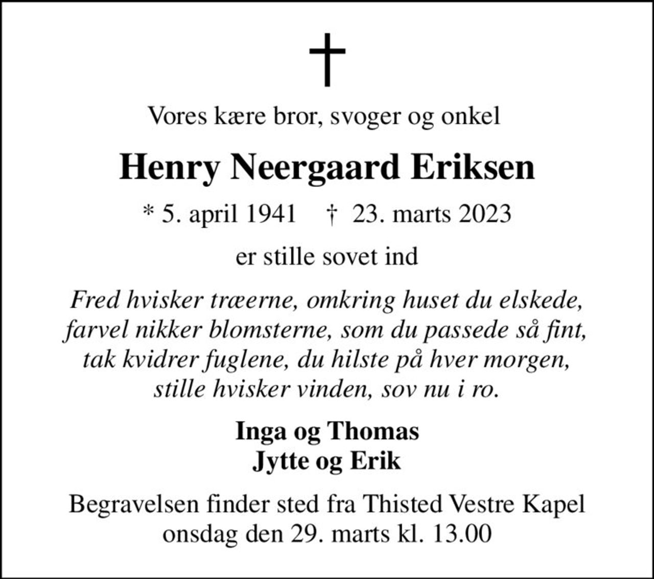 Vores kære bror, svoger og onkel 
Henry Neergaard Eriksen
* 5. april 1941    ✝ 23. marts 2023
er stille sovet ind
Fred hvisker træerne, omkring huset du elskede, farvel nikker blomsterne, som du passede så fint, tak kvidrer fuglene, du hilste på hver morgen, stille hvisker vinden, sov nu i ro.
Inga og Thomas Jytte og Erik
Begravelsen finder sted fra Thisted Vestre Kapel  onsdag den 29. marts kl. 13.00