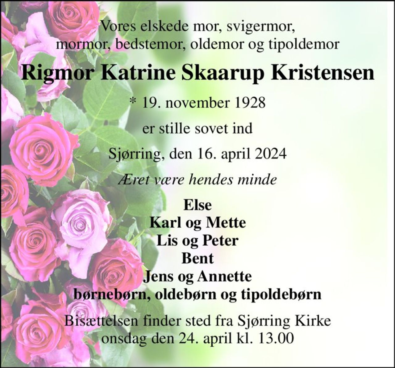 Vores elskede mor, svigermor, mormor, bedstemor, oldemor og tipoldemor 
Rigmor Katrine Skaarup Kristensen 
*​ 19. november 1928 
er stille sovet ind 
Sjørring, den 16. april 2024 
Æret være hendes minde 
Else Karl og Mette Lis og Peter Bent Jens og Annette børnebørn, oldebørn og tipoldebørn 
Bisættelsen​ finder sted fra Sjørring Kirke​ onsdag den 24. april​ kl. 13.00