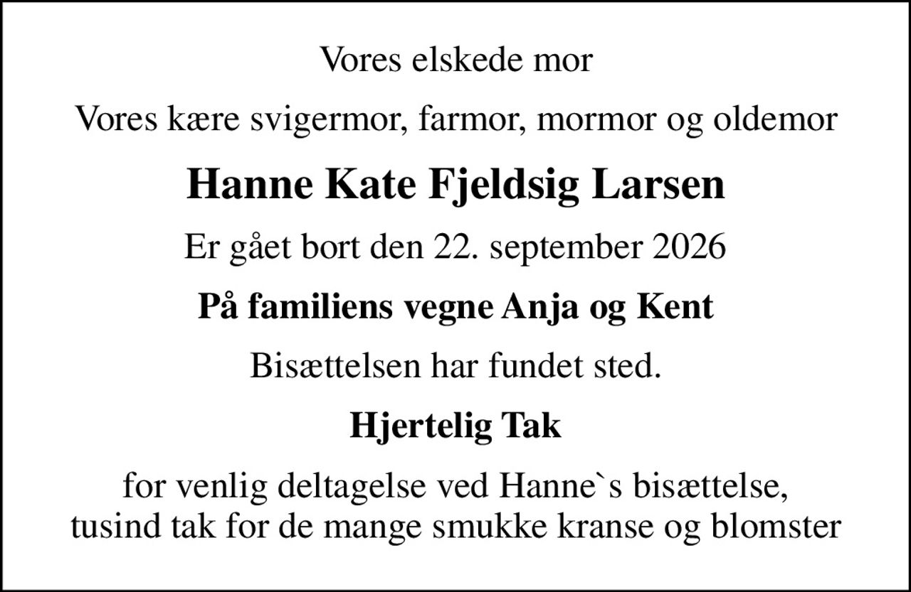 Vores elskede mor
Vores kære svigermor, farmor, mormor og oldemor
Hanne Kate Fjeldsig Larsen
Er gået bort den 22. september 2026
På familiens vegne Anja og Kent
Bisættelsen har fundet sted.
Hjertelig Tak
for venlig deltagelse ved Hanne`s bisættelse, tusind tak for de mange smukke kranse og blomster