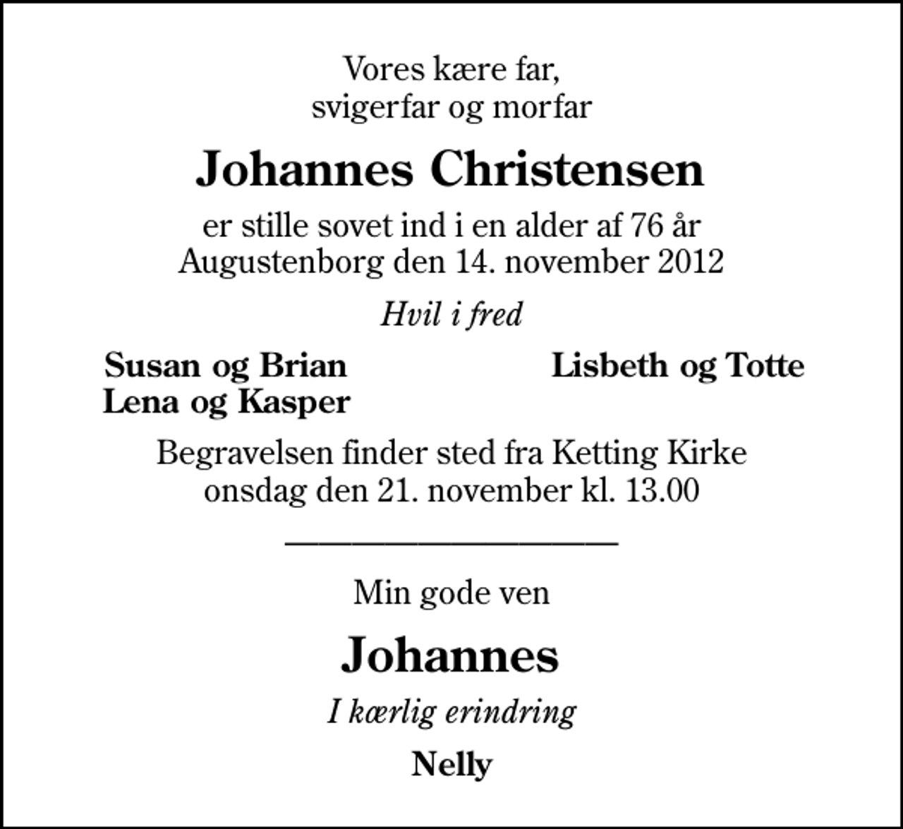 <p>Vores kære far, svigerfar og morfar<br />Johannes Christensen<br />er stille sovet ind i en alder af 76 år Augustenborg den 14. november 2012<br />Hvil i fred<br />Susan og Brian<br />Lisbeth og Totte<br />Lena og Kasper<br />Begravelsen finder sted fra Ketting Kirke onsdag den 21. november kl. 13.00<br />Min gode ven<br />Johannes<br />I kærlig erindring<br />Nelly</p>
