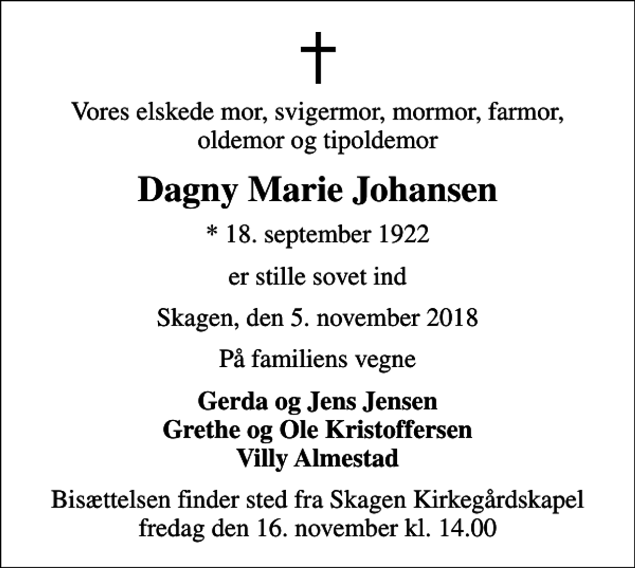 <p>Vores elskede mor, svigermor, mormor, farmor, oldemor og tipoldemor<br />Dagny Marie Johansen<br />* 18. september 1922<br />er stille sovet ind<br />Skagen, den 5. november 2018<br />På familiens vegne<br />Gerda og Jens Jensen Grethe og Ole Kristoffersen Villy Almestad<br />Bisættelsen finder sted fra Skagen Kirkegårdskapel fredag den 16. november kl. 14.00</p>
