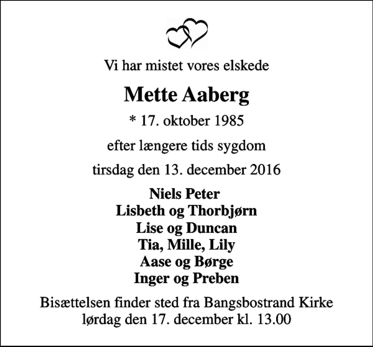<p>Vi har mistet vores elskede<br />Mette Aaberg<br />* 17. oktober 1985<br />efter længere tids sygdom<br />tirsdag den 13. december 2016<br />Niels Peter Lisbeth og Thorbjørn Lise og Duncan Tia, Mille, Lily Aase og Børge Inger og Preben<br />Bisættelsen finder sted fra Bangsbostrand Kirke lørdag den 17. december kl. 13.00</p>