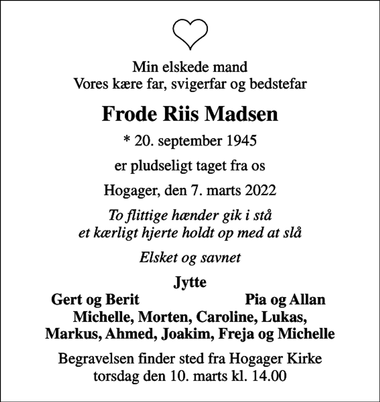<p>Min elskede mand Vores kære far, svigerfar og bedstefar<br />Frode Riis Madsen<br />* 20. september 1945<br />er pludseligt taget fra os<br />Hogager, den 7. marts 2022<br />To flittige hænder gik i stå et kærligt hjerte holdt op med at slå<br />Elsket og savnet<br />Jytte<br />Gert og Berit<br />Pia og Allan<br />Begravelsen finder sted fra Hogager Kirke torsdag den 10. marts kl. 14.00</p>