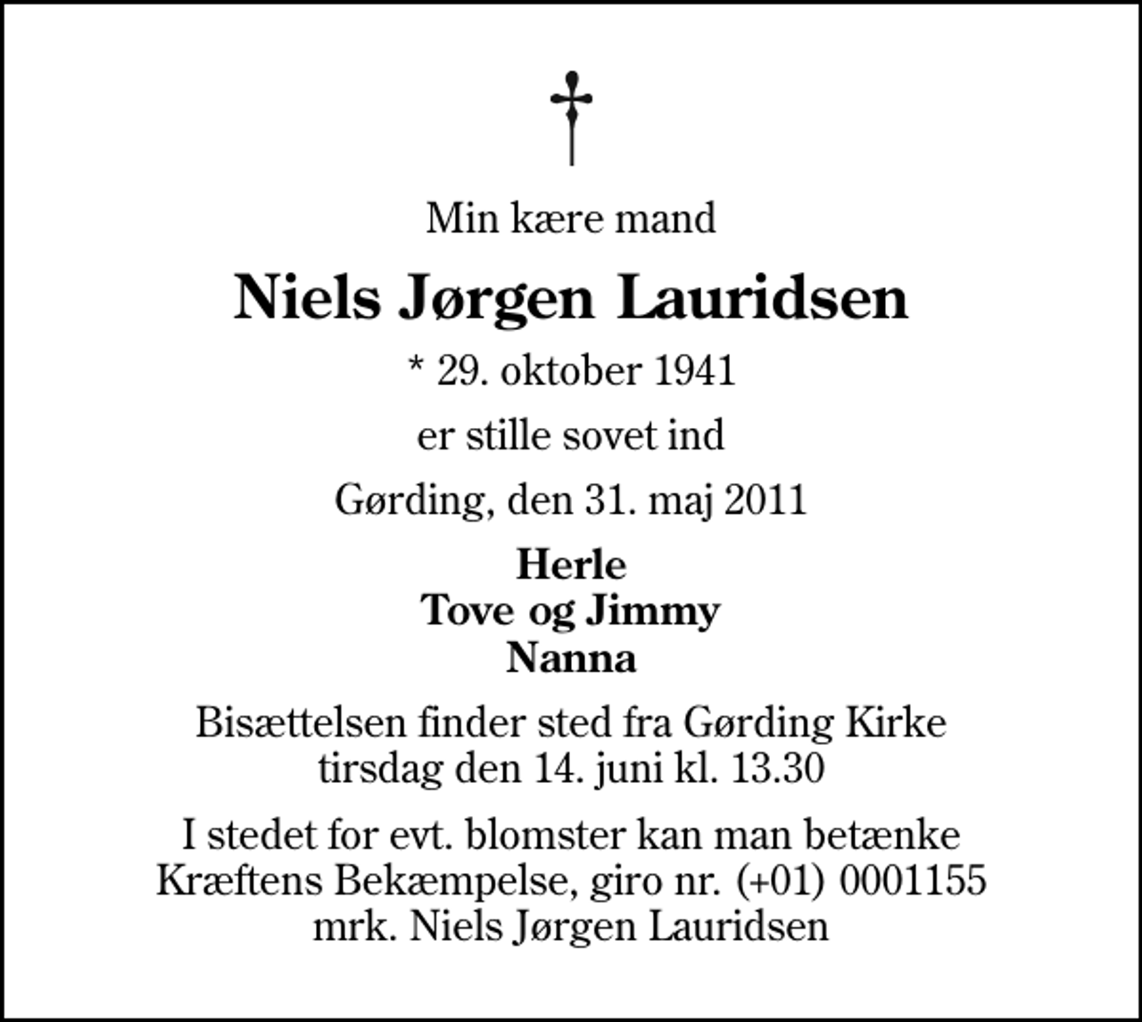 <p>Min kære mand<br />Niels Jørgen Lauridsen<br />* 29. oktober 1941<br />er stille sovet ind<br />Gørding, den 31. maj 2011<br />Herle Tove og Jimmy Nanna<br />Bisættelsen finder sted fra Gørding Kirke tirsdag den 14. juni kl. 13.30<br />I stedet for evt. blomster kan man betænke<br />Kræftens Bekæmpelse reg.4183konto0001155mrk. Niels Jørgen<br />Lauridsen</p>