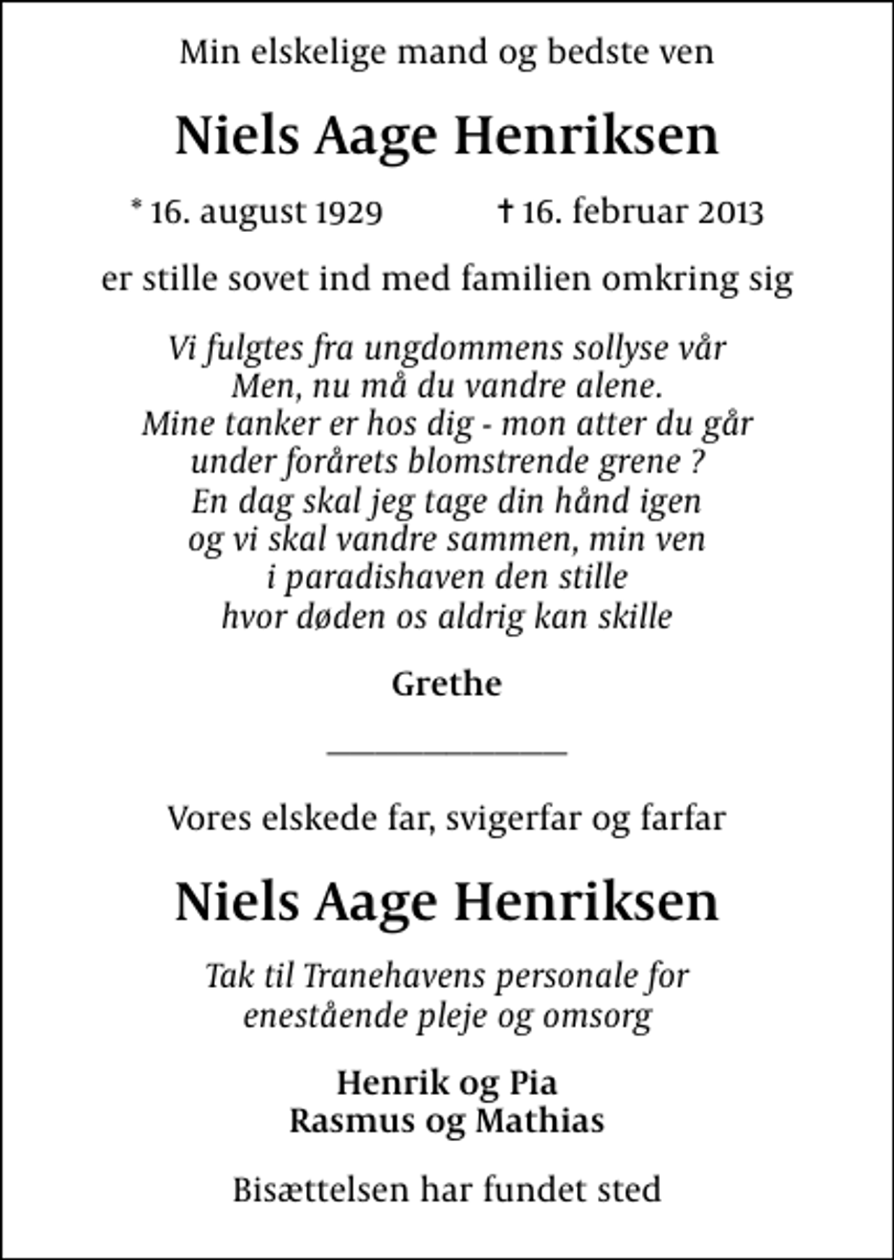 <p>Min elskelige mand og bedste ven<br />Niels Aage Henriksen<br />* 16. august 1929 ✝ 16. februar 2013<br />er stille sovet ind med familien omkring sig<br />Vi fulgtes fra ungdommens sollyse vår Men, nu må du vandre alene. Mine tanker er hos dig - mon atter du går under forårets blomstrende grene ? En dag skal jeg tage din hånd igen og vi skal vandre sammen, min ven i paradishaven den stille hvor døden os aldrig kan skille<br />Grethe<br />Vores elskede far, svigerfar og farfar<br />Niels Aage Henriksen<br />Tak til Tranehavens personale for enestående pleje og omsorg<br />Henrik og Pia Rasmus og Mathias<br />Bisættelsen har fundet sted</p>