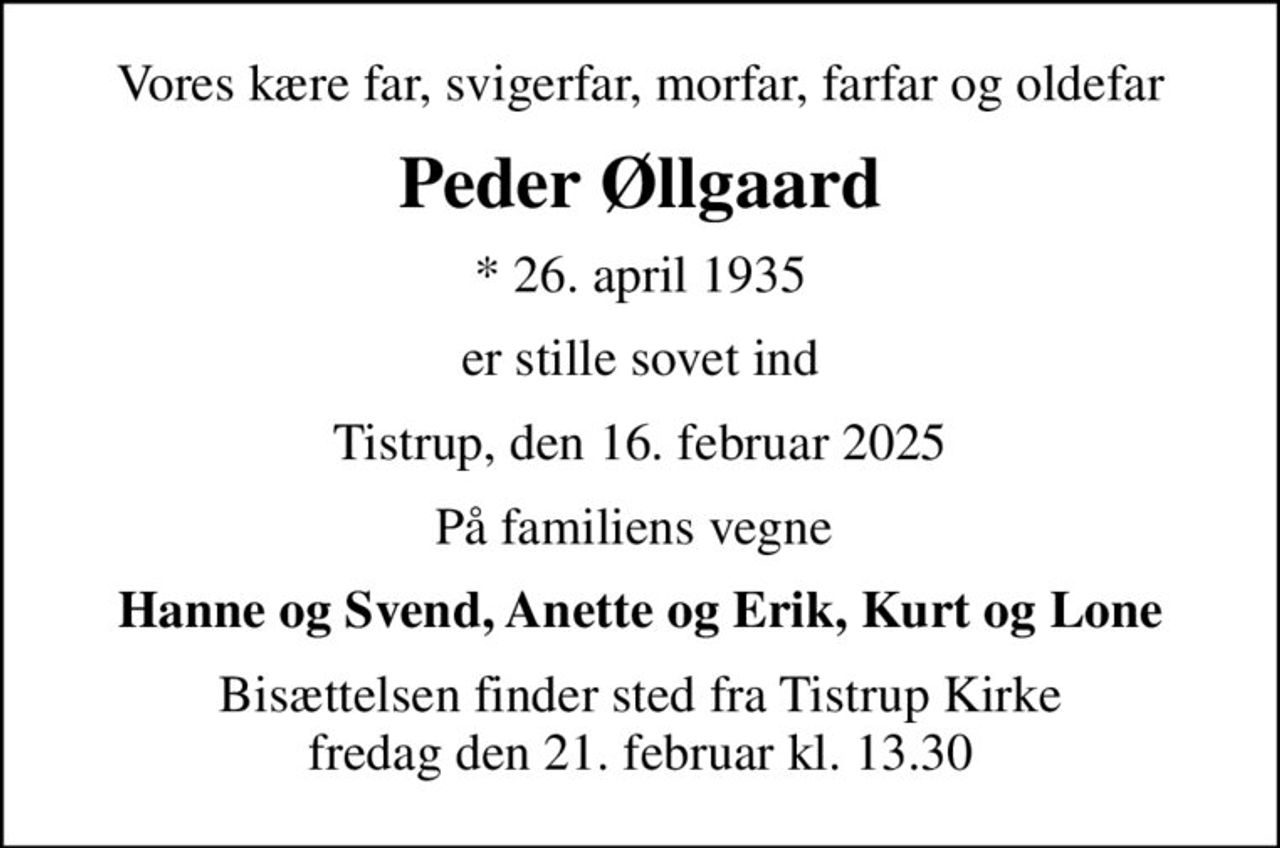 Vores kære far, svigerfar, morfar, farfar og oldefar
Peder Øllgaard
* 26. april 1935
er stille sovet ind
Tistrup, den 16. februar 2025
På familiens vegne 
Hanne og Svend, Anette og Erik, Kurt og Lone
Bisættelsen finder sted fra Tistrup Kirke  fredag den 21. februar kl. 13.30
