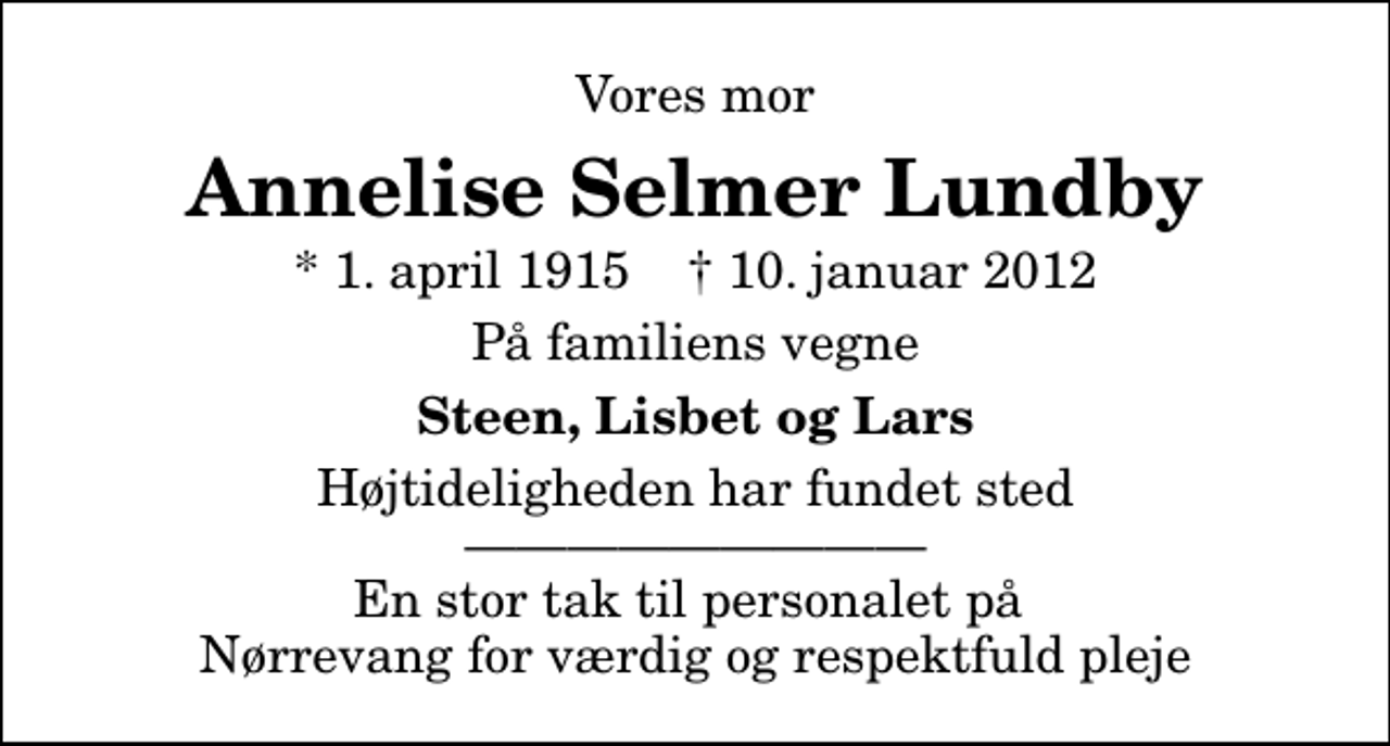 <p>Vores mor<br />Annelise Selmer Lundby<br />* 1. april 1915 ✝ 10. januar 2012<br />På familiens vegne<br />Steen, Lisbet og Lars<br />Højtideligheden har fundet sted En stor tak til personalet på Nørrevang for værdig og respektfuld pleje</p>