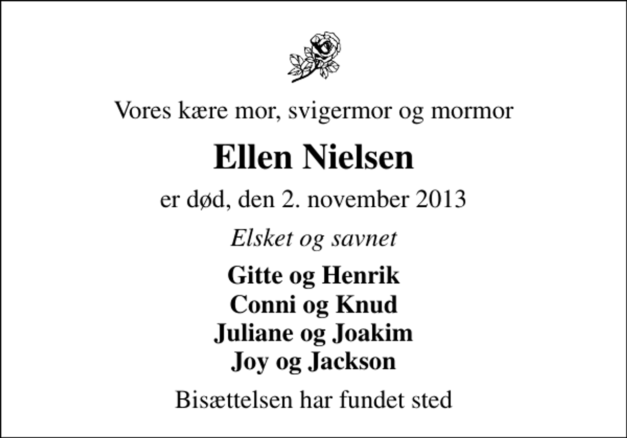 <p>Vores kære mor, svigermor og mormor<br />Ellen Nielsen<br />er død, den 2. november 2013<br />Elsket og savnet<br />Gitte og Henrik Conni og Knud Juliane og Joakim Joy og Jackson<br />Bisættelsen har fundet sted</p>