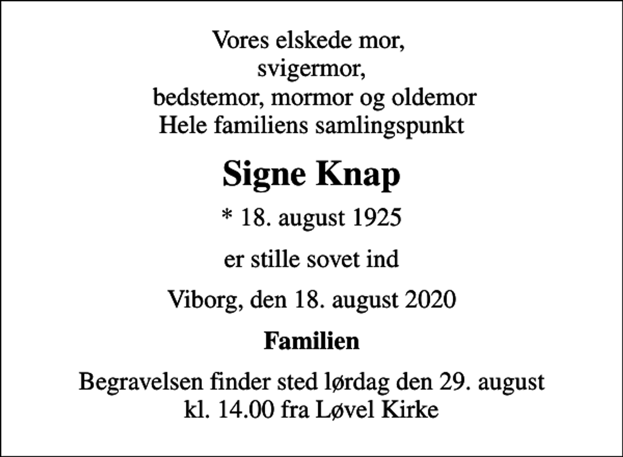 <p>Vores elskede mor, svigermor, bedstemor, mormor og oldemor Hele familiens samlingspunkt<br />Signe Knap<br />* 18. august 1925<br />er stille sovet ind<br />Viborg, den 18. august 2020<br />Familien<br />Begravelsen finder sted lørdag den 29. august kl. 14.00 fra Løvel Kirke</p>