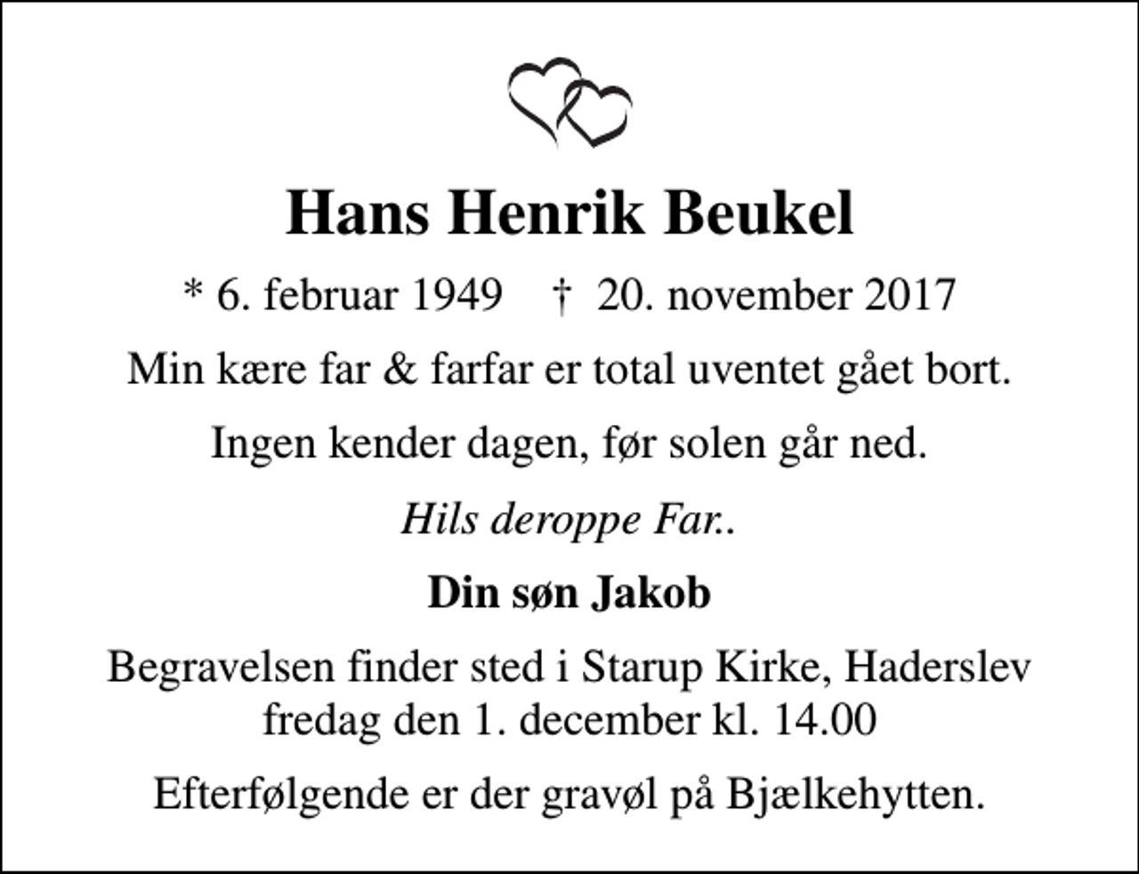 <p>Hans Henrik Beukel<br />* 6. februar 1949 ✝ 20. november 2017<br />Min kære far &amp; farfar er total uventet gået bort.<br />Ingen kender dagen, før solen går ned.<br />Hils deroppe Far..<br />Din søn Jakob<br />Begravelsen finder sted i Starup Kirke, Haderslev fredag den 1. december kl. 14.00<br />Efterfølgende er der gravøl på Bjælkehytten.</p>