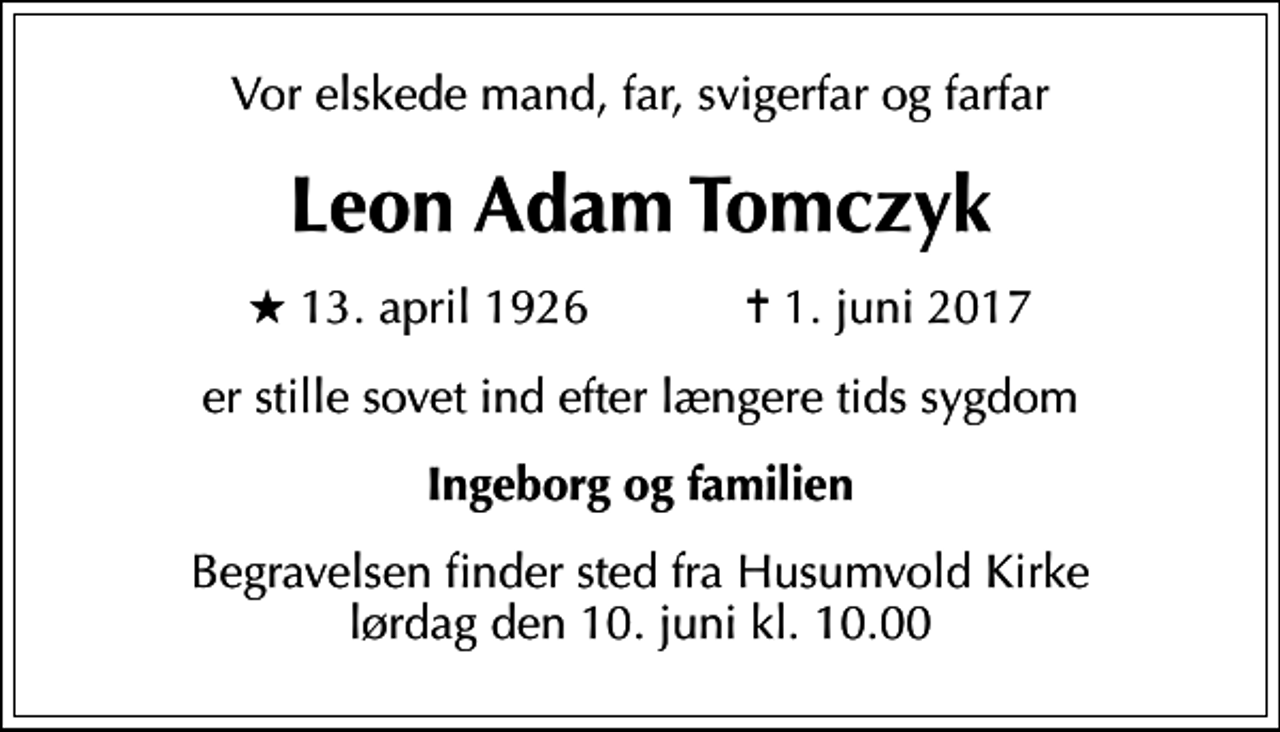 <p>Vor elskede mand, far, svigerfar og farfar<br />Leon Adam Tomczyk<br />* 13. april 1926 ✝ 1. juni 2017<br />er stille sovet ind efter længere tids sygdom<br />Ingeborg og familien<br />Begravelsen finder sted fra Husumvold Kirke lørdag den 10. juni kl. 10.00</p>