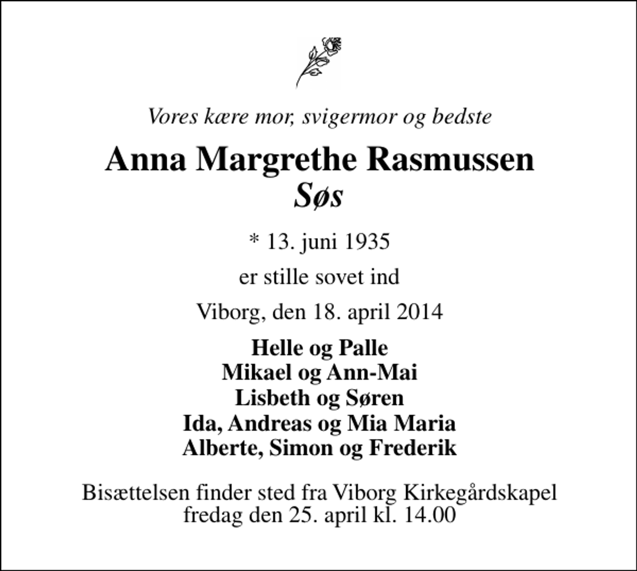 <p>Vores mor, svigermor og bedste<br />Anna Margrethe Rasmussen Søs<br />* 13. juni 1935<br />er stille sovet ind<br />Viborg, den 18. april 2014<br />Helle og Palle Mikael og An-Mai Lisbeth og Søren Ida, Andreas og Mia Maria Alberte, Simon og Frederik<br />Bisættelsen finder sted fra Viborg Kirkegårdskapel fredag den 25. april kl. 14.00</p>