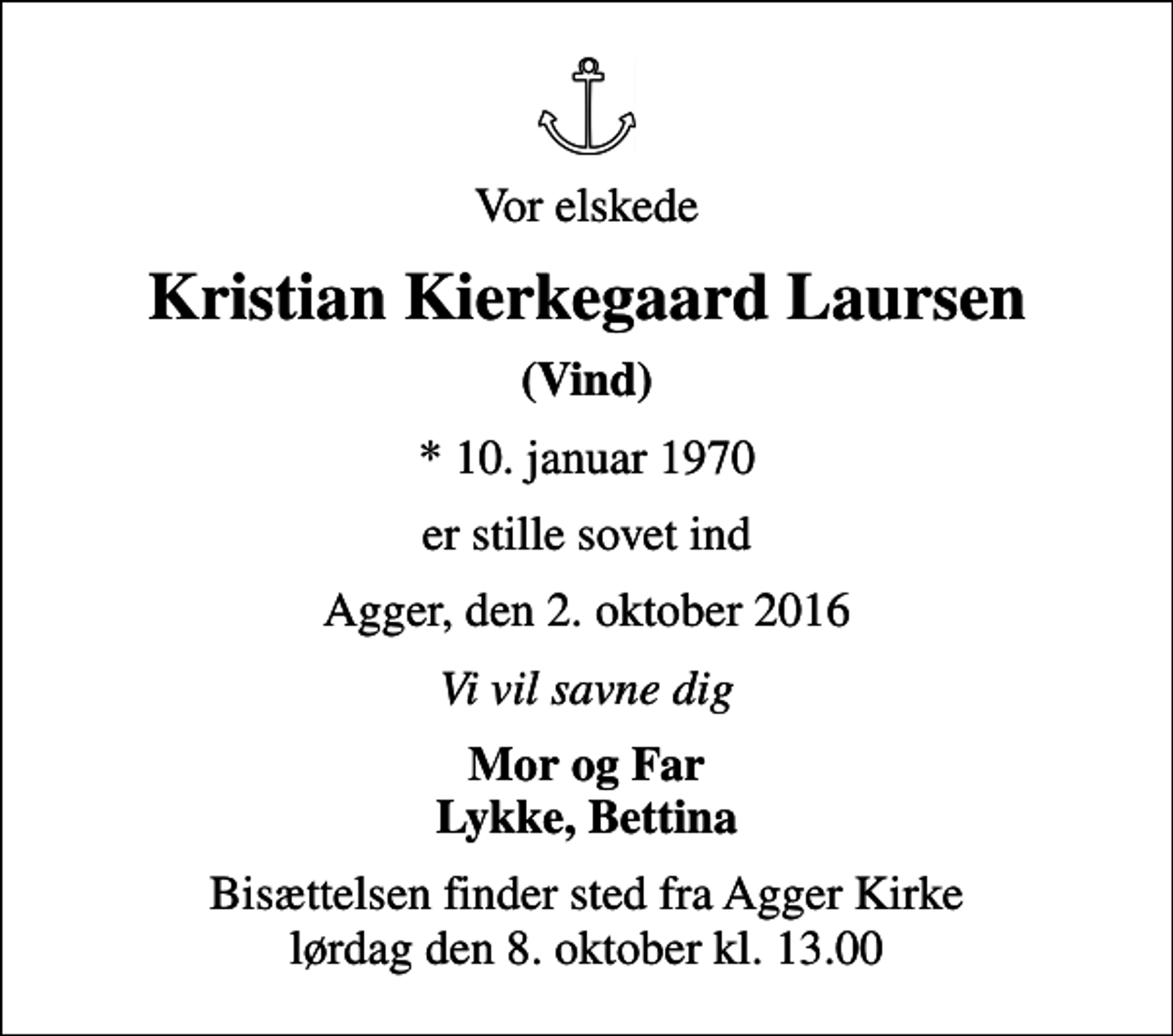 <p>Vor elskede<br />Kristian Kierkegaard Laursen<br />(Vind)<br />* 10. januar 1970<br />er stille sovet ind<br />Agger, den 2. oktober 2016<br />Vi vil savne dig<br />Mor og Far Lykke, Bettina<br />Bisættelsen finder sted fra Agger Kirke lørdag den 8. oktober kl. 13.00</p>