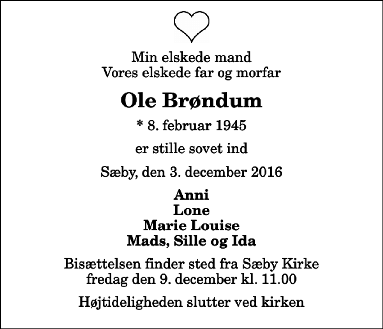 <p>Min elskede mand Vores elskede far og morfar<br />Ole Brøndum<br />* 8. februar 1945<br />er stille sovet ind<br />Sæby, den 3. december 2016<br />Anni Lone Marie Louise Mads, Sille og Ida<br />Bisættelsen finder sted fra Sæby Kirke fredag den 9. december kl. 11.00 Højtideligheden slutter ved kirken</p>