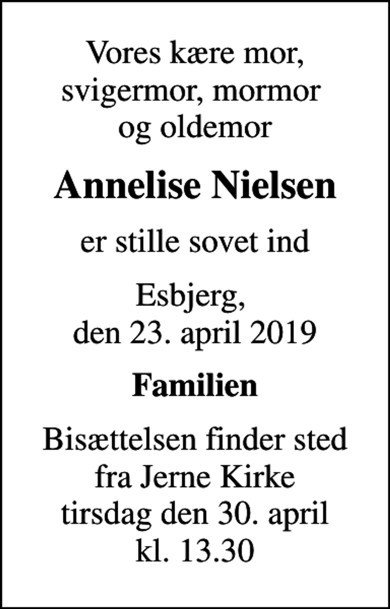 <p>Vores kære mor, svigermor, mormor og oldemor<br />Annelise Nielsen<br />er stille sovet ind<br />Esbjerg, den 23. april 2019<br />Familien<br />Bisættelsen finder sted fra Jerne Kirke tirsdag den 30. april kl. 13.30</p>