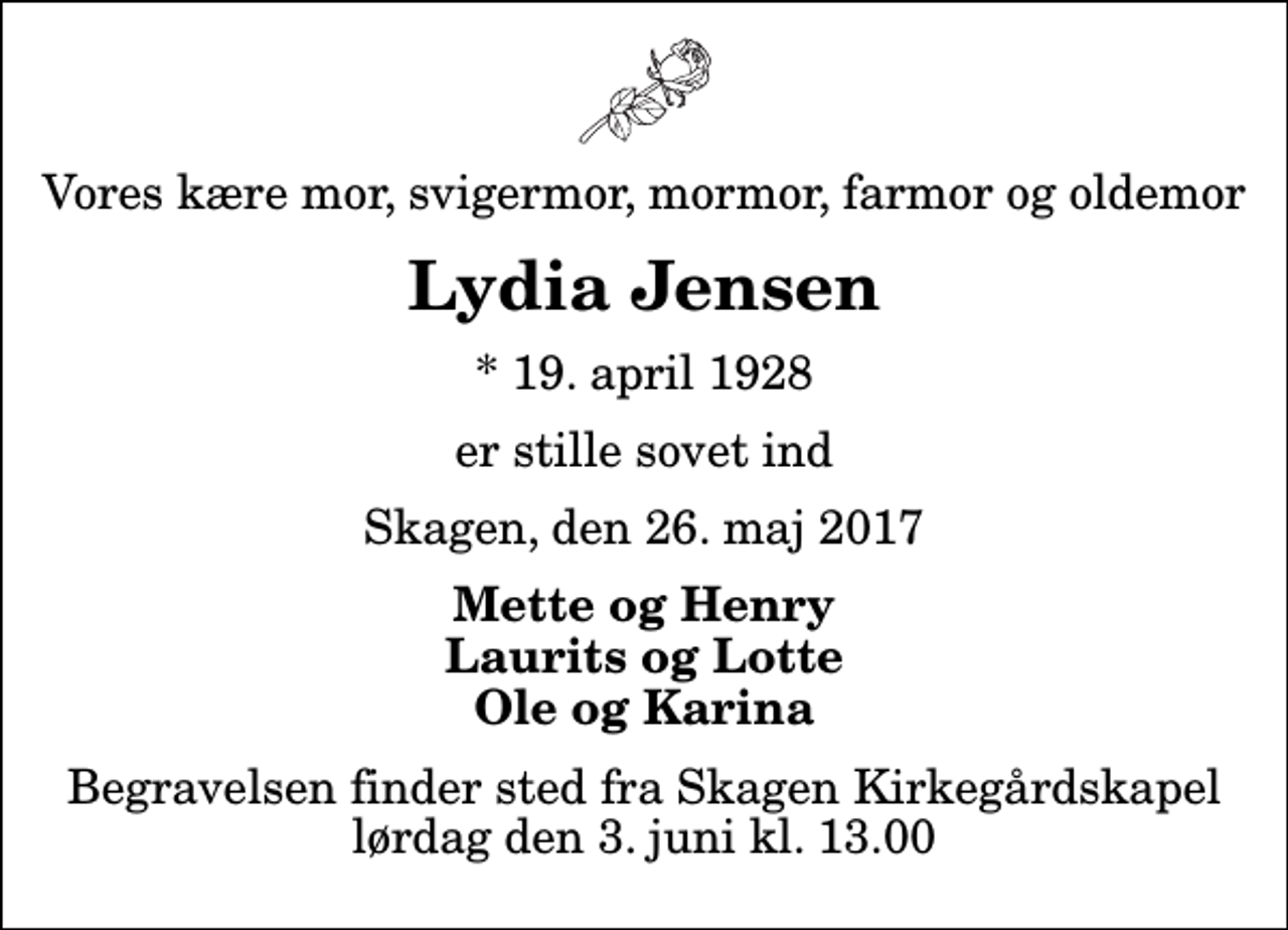 <p>Vores kære mor, svigermor, mormor, farmor og oldemor<br />Lydia Jensen<br />* 19. april 1928<br />er stille sovet ind<br />Skagen, den 26. maj 2017<br />Mette og Henry Laurits og Lotte Ole og Karina<br />Begravelsen finder sted fra Skagen Kirkegårdskapel lørdag den 3. juni kl. 13.00</p>