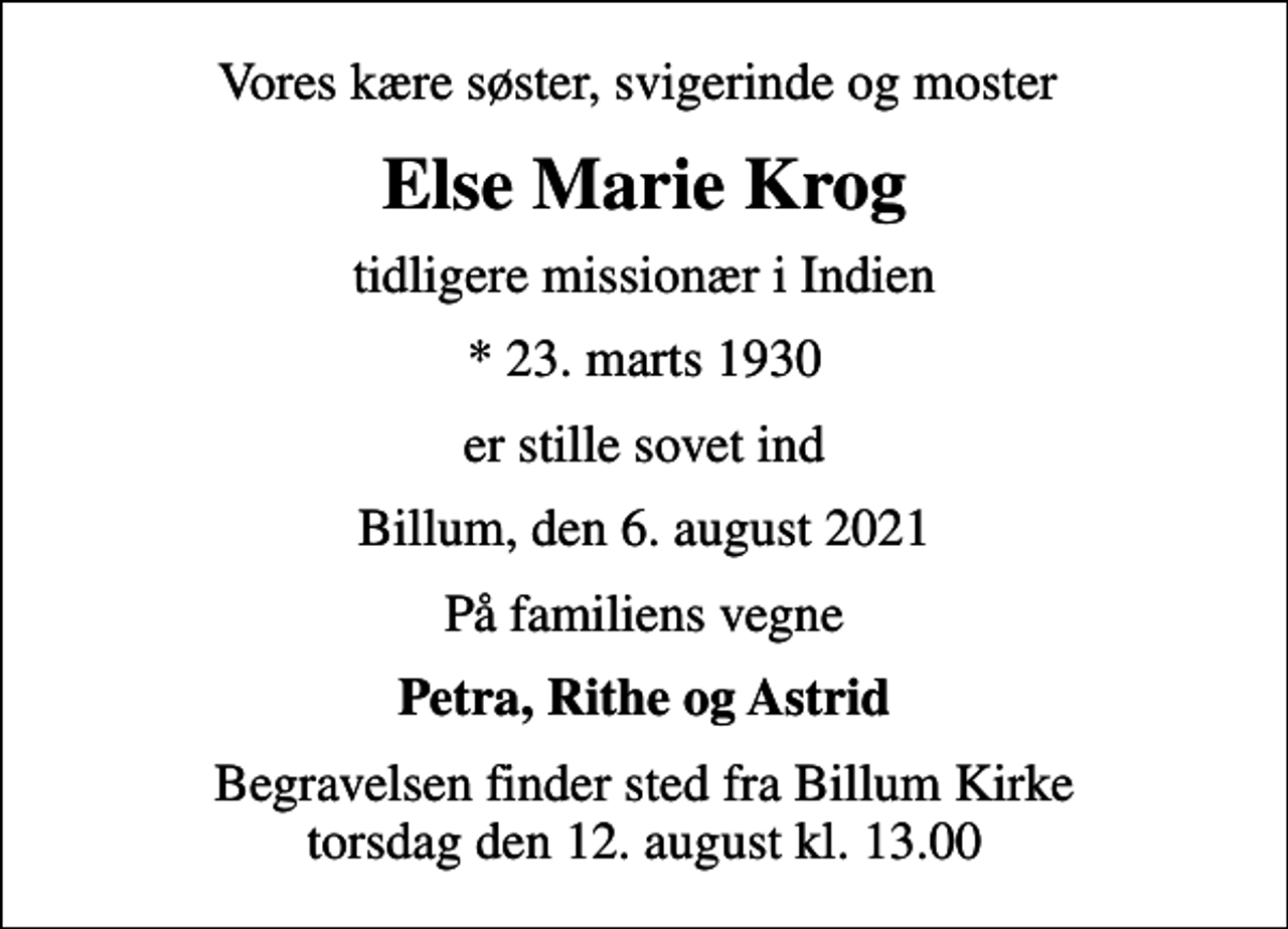<p>Vores kære søster, svigerinde og moster<br />Else Marie Krog<br />tidligere missionær i Indien<br />* 23. marts 1930<br />er stille sovet ind<br />Billum, den 6. august 2021<br />På familiens vegne<br />Petra, Rithe og Astrid<br />Begravelsen finder sted fra Billum Kirke torsdag den 12. august kl. 13.00</p>