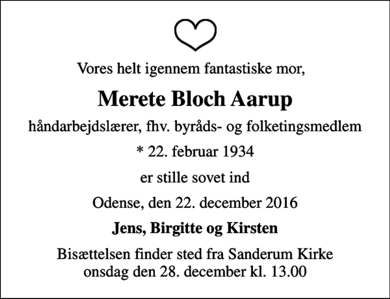 <p>Vores helt igennem fantastiske mor,<br />Merete Bloch Aarup<br />håndarbejdslærer, fhv. byråds- og folketingsmedlem<br />* 22. februar 1934<br />er stille sovet ind<br />Odense, den 22. december 2016<br />Jens, Birgitte og Kirsten<br />Bisættelsen finder sted fra Sanderum Kirke onsdag den 28. december kl. 13.00</p>