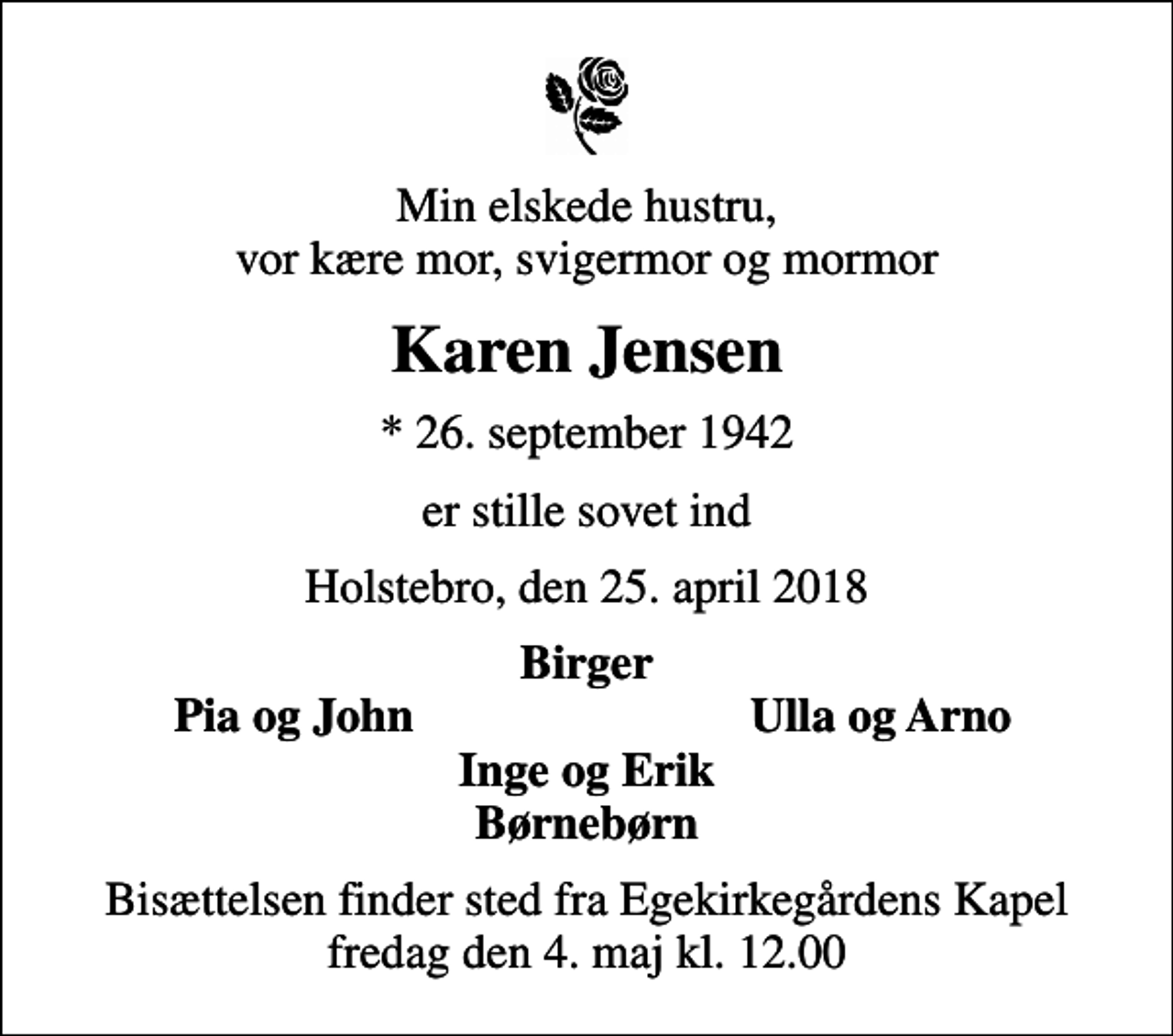 <p>Min elskede hustru, vor kære mor, svigermor og mormor<br />Karen Jensen<br />* 26. september 1942<br />er stille sovet ind<br />Holstebro, den 25. april 2018<br />Birger<br />Pia og John<br />Ulla og Arno<br />Bisættelsen finder sted fra Egekirkegårdens Kapel fredag den 4. maj kl. 12.00</p>