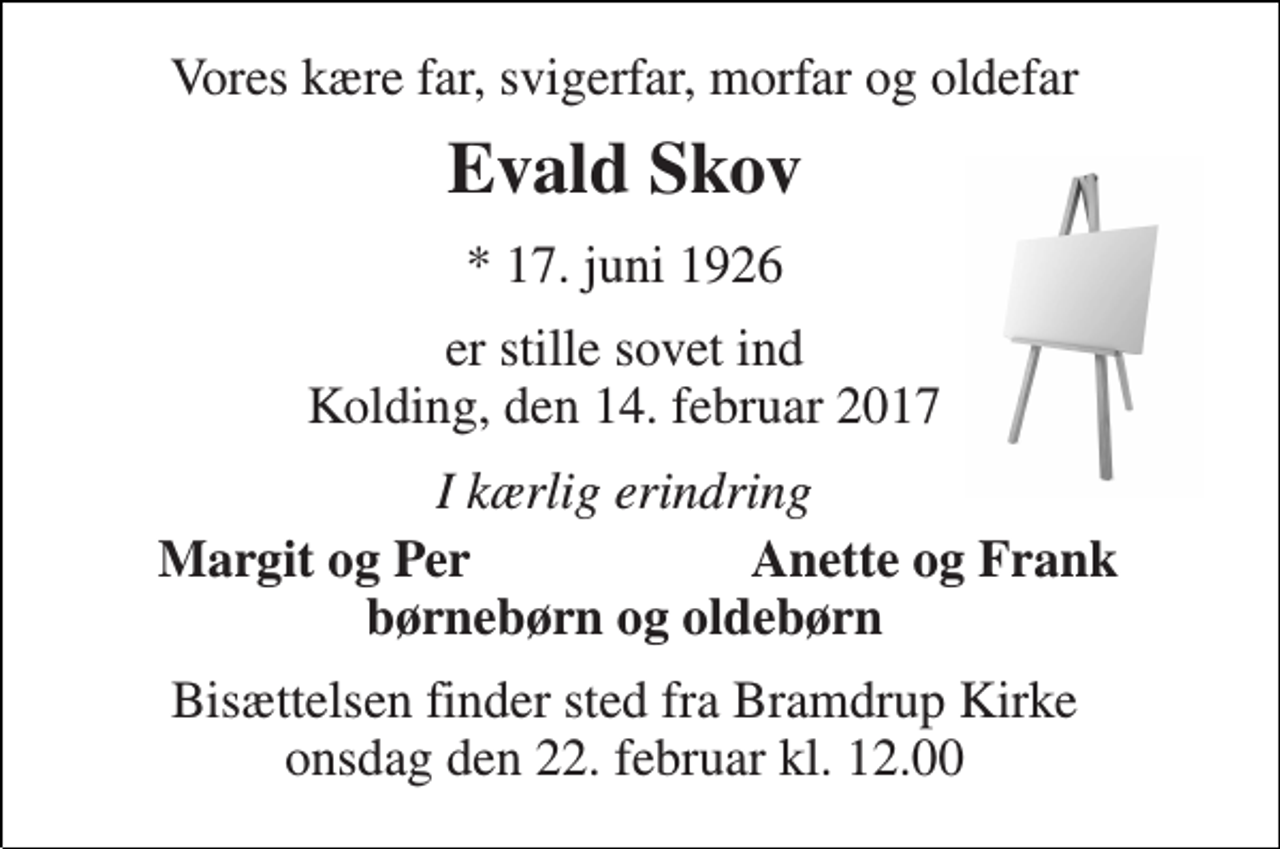 <p>Vores kære far, svigerfar, morfar og oldefar<br />Evald Skov<br />* 17. juni 1926<br />er stille sovet ind Kolding, den 14. februar 2017<br />I kærlig erindring<br />Margit og Per<br />Anette og Frank<br />børnebørn og oldebørn<br />Bisættelsen finder sted fra Bramdrup Kirke onsdag den 22. februar kl. 12.00</p>