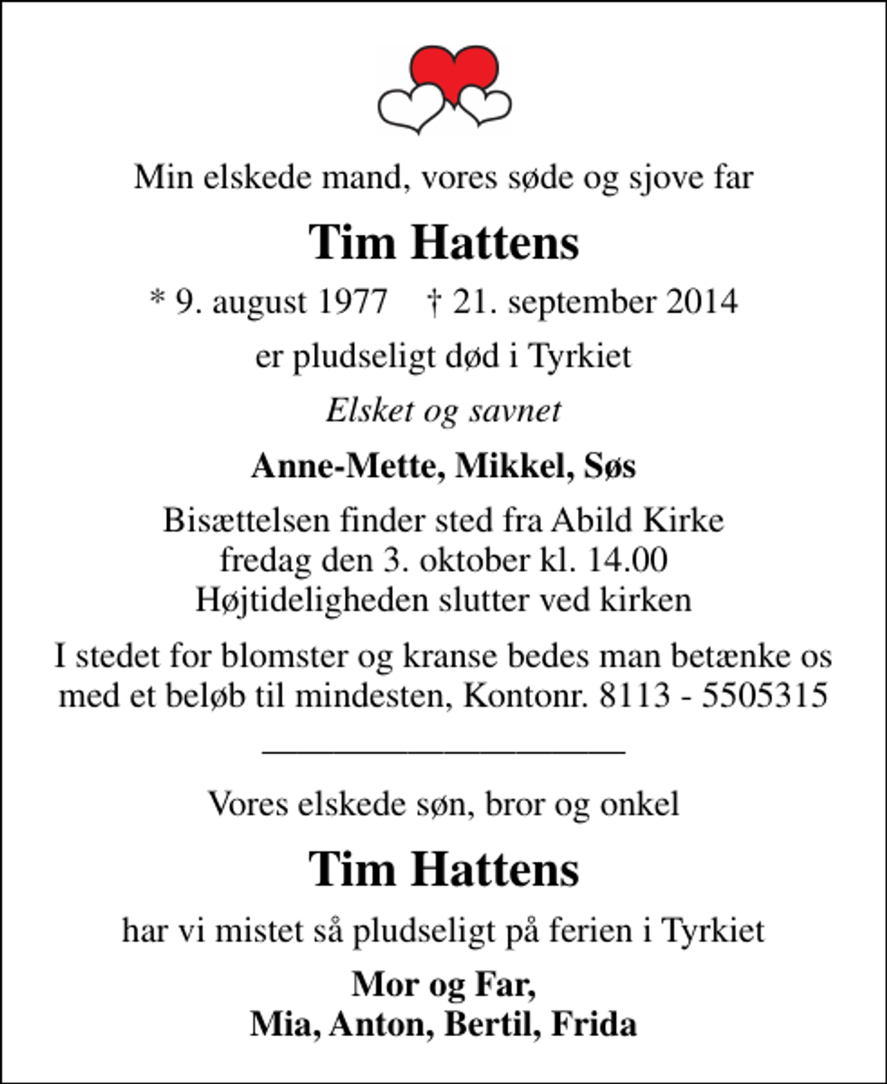 <p>Min elskede mand, vores søde og sjove far<br />Tim Hattens<br />* 9. august 1977 ✝ 21. september 2014<br />er pludseligt død i Tyrkiet<br />Elsket og savnet<br />Anne-Mette, Mikkel, Søs<br />Bisættelsen finder sted fra Abild Kirke fredag den 3. oktober kl. 14.00 Højtideligheden slutter ved kirken<br />I stedet for blomster og kranse bedes man betænke os med et beløb til mindesten, Kontonr. 8113 - 5505315<br />Vores elskede søn, bror og onkel<br />Tim Hattens<br />har vi mistet så pludseligt på ferien i Tyrkiet<br />Mor og Far, Mia, Anton, Bertil, Frida</p>