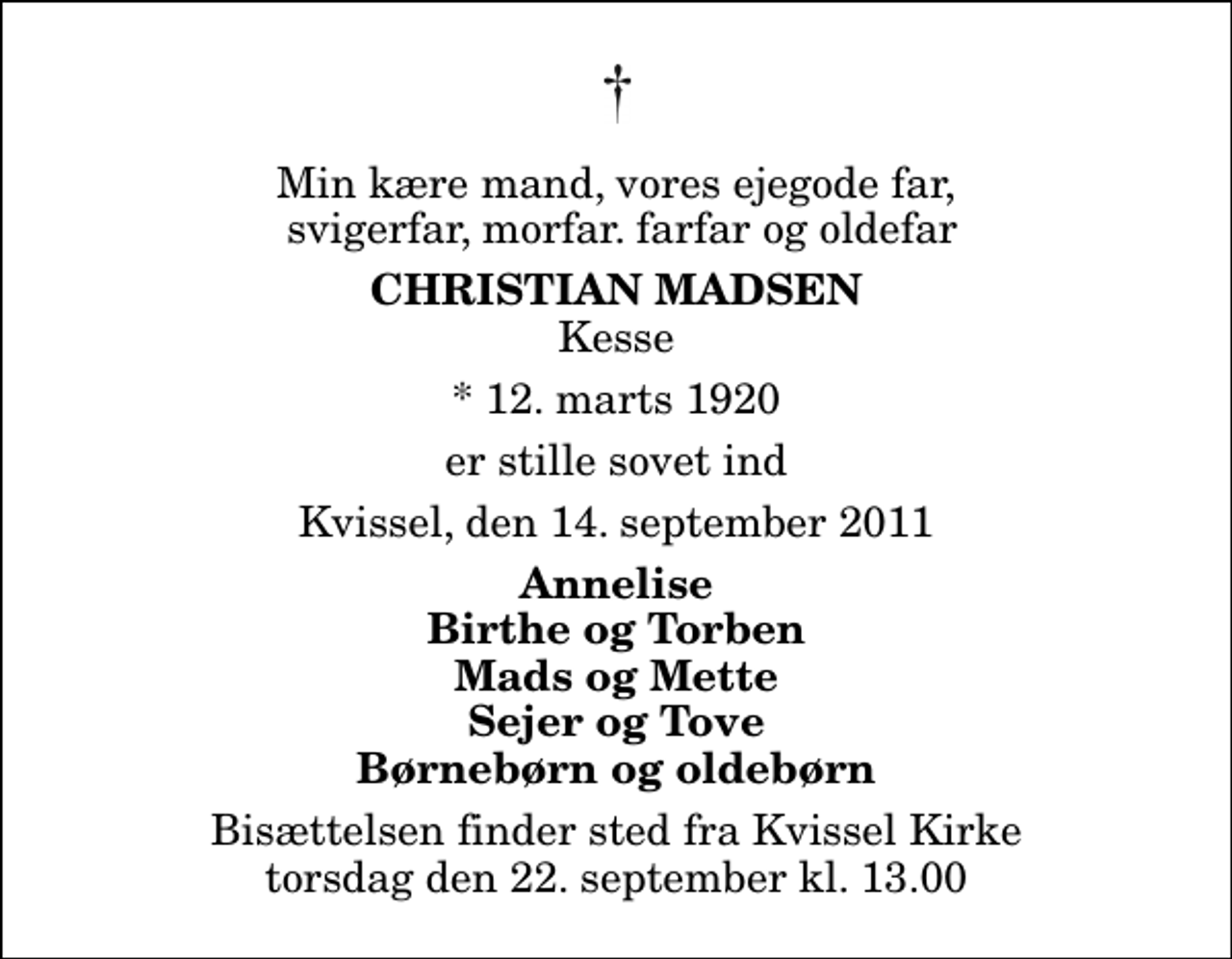 <p>Min kære mand, vores ejegode far, svigerfar, morfar. farfar og oldefar<br />Christian Madsen<br />Kesse<br />* 12. marts 1920<br />er stille sovet ind<br />Kvissel, den 14. september 2011<br />Annelise Birthe og Torben Mads og Mette Sejer og Tove Børnebørn og oldebørn<br />Bisættelsen finder sted fra Kvissel Kirke torsdag den 22. september kl. 13.00</p>