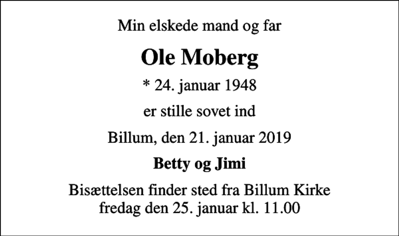 <p>Min elskede mand og far<br />Ole Moberg<br />* 24. januar 1948<br />er stille sovet ind<br />Billum, den 21. januar 2019<br />Betty og Jimi<br />Bisættelsen finder sted fra Billum Kirke fredag den 25. januar kl. 11.00</p>