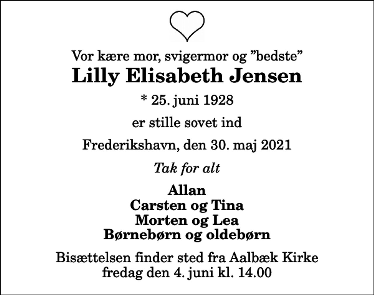 <p>Vor kære mor, svigermor og bedste<br />Lilly Elisabeth Jensen<br />* 25. juni 1928<br />er stille sovet ind<br />Frederikshavn, den 30. maj 2021<br />Tak for alt<br />Allan Carsten og Tina Morten og Lea Børnebørn og oldebørn<br />Bisættelsen finder sted fra Aalbæk Kirke fredag den 4. juni kl. 14.00</p>