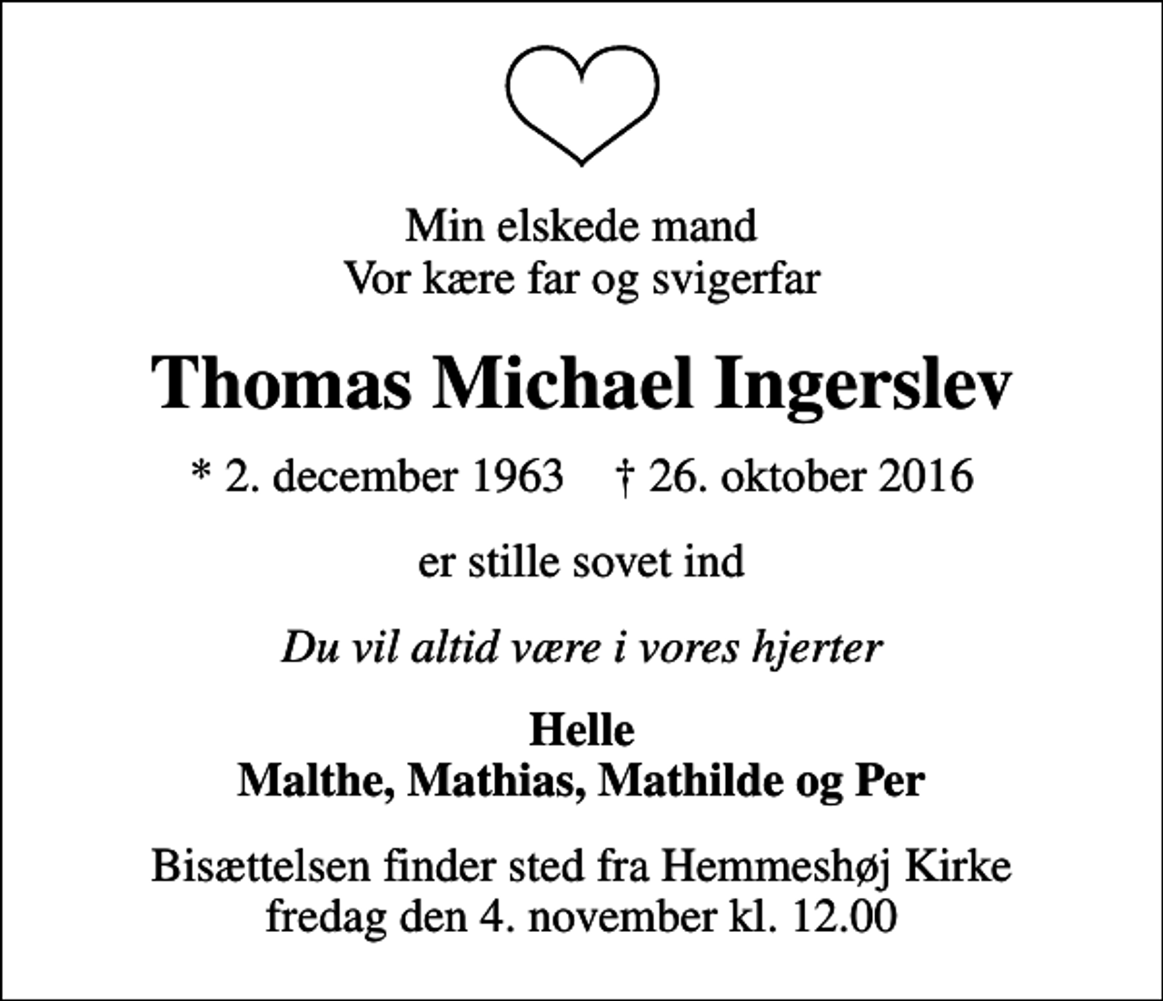 <p>Min elskede mand Vor kære far og svigerfar<br />Thomas Michael Ingerslev<br />* 2. december 1963 ✝ 26. oktober 2016<br />er stille sovet ind<br />Du vil altid være i vores hjerter<br />Helle Malthe, Mathias, Mathilde og Per<br />Bisættelsen finder sted fra Hemmeshøj Kirke fredag den 4. november kl. 12.00</p>