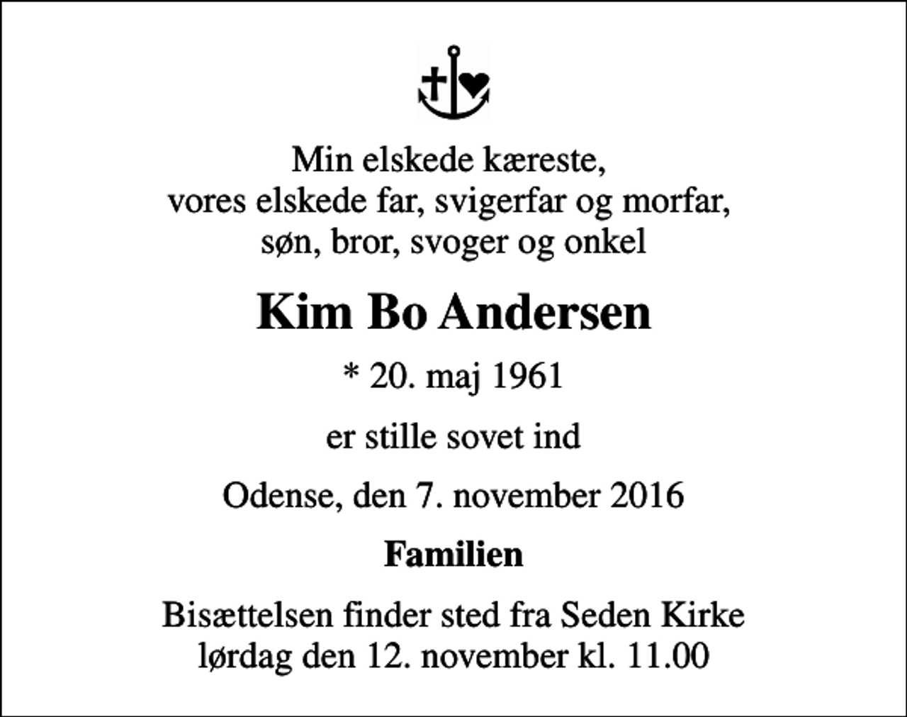 <p>Min elskede kæreste, vores elskede far, svigerfar og morfar, søn, bror, svoger og onkel<br />Kim Bo Andersen<br />* 20. maj 1961<br />er stille sovet ind<br />Odense, den 7. november 2016<br />Familien<br />Bisættelsen finder sted fra Seden Kirke lørdag den 12. november kl. 11.00</p>