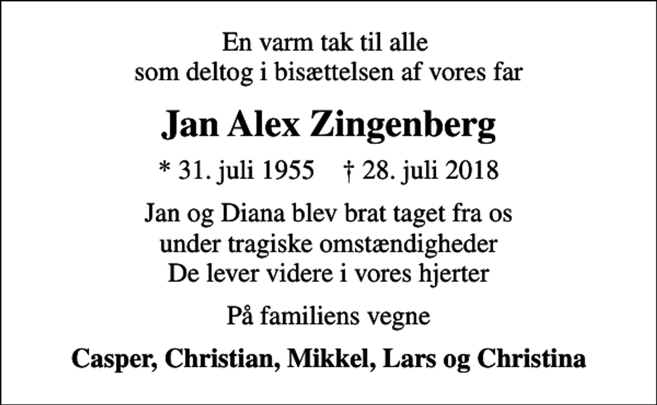 <p>En varm tak til alle som deltog i bisættelsen af vores far<br />Jan Alex Zingenberg<br />* 31. juli 1955 ✝ 28. juli 2018<br />Jan og Diana blev brat taget fra os under tragiske omstændigheder De lever videre i vores hjerter<br />På familiens vegne<br />Casper, Christian, Mikkel, Lars og Christina</p>