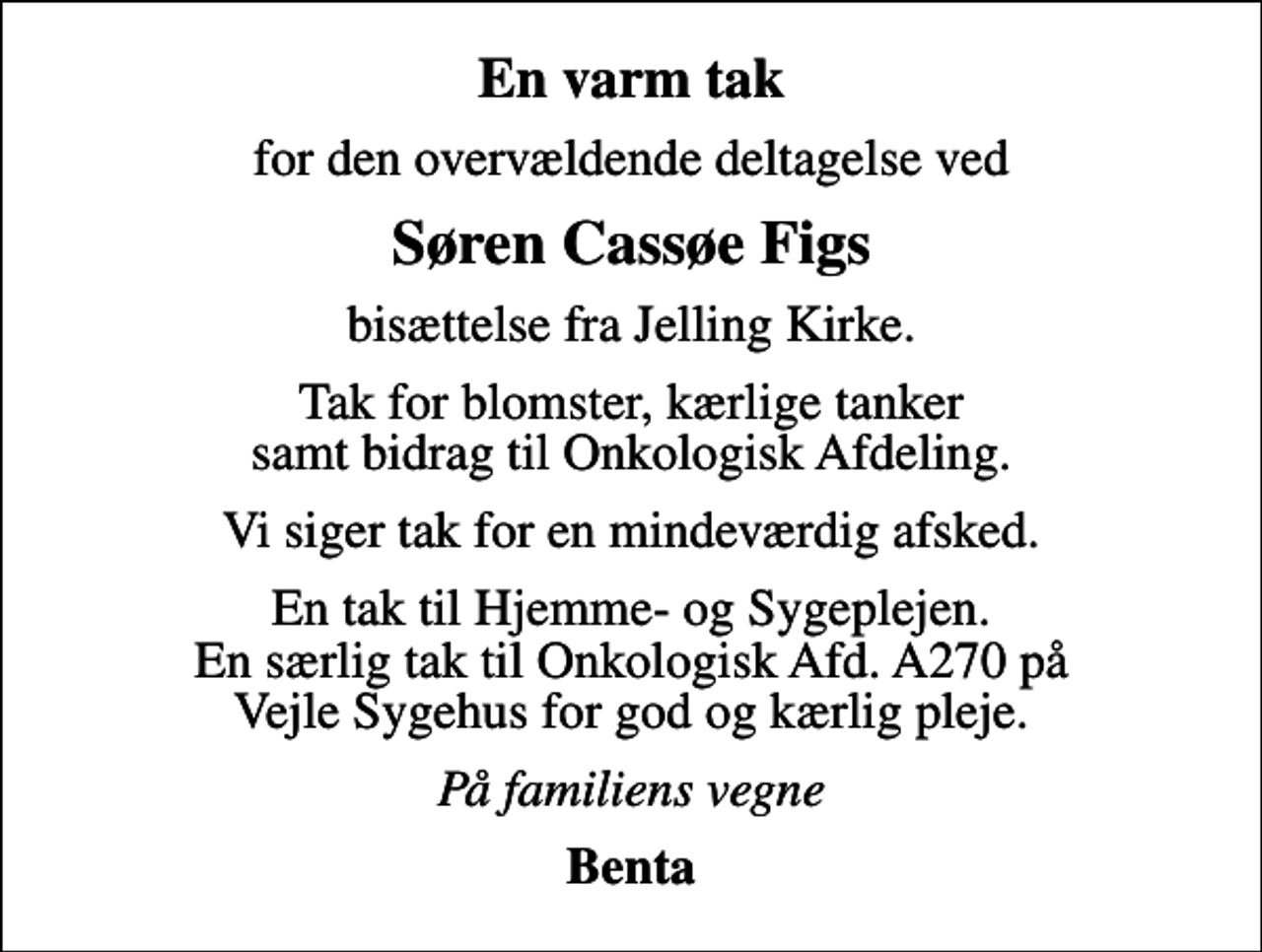 <p>En varm tak<br />for den overvældende deltagelse ved<br />Søren Cassøe Figs<br />bisættelse fra Jelling Kirke.<br />Tak for blomster, kærlige tanker samt bidrag til Onkologisk Afdeling.<br />Vi siger tak for en mindeværdig afsked.<br />En tak til Hjemme- og Sygeplejen. En særlig tak til Onkologisk Afd. A270 på Vejle Sygehus for god og kærlig pleje.<br />På familiens vegne<br />Benta</p>