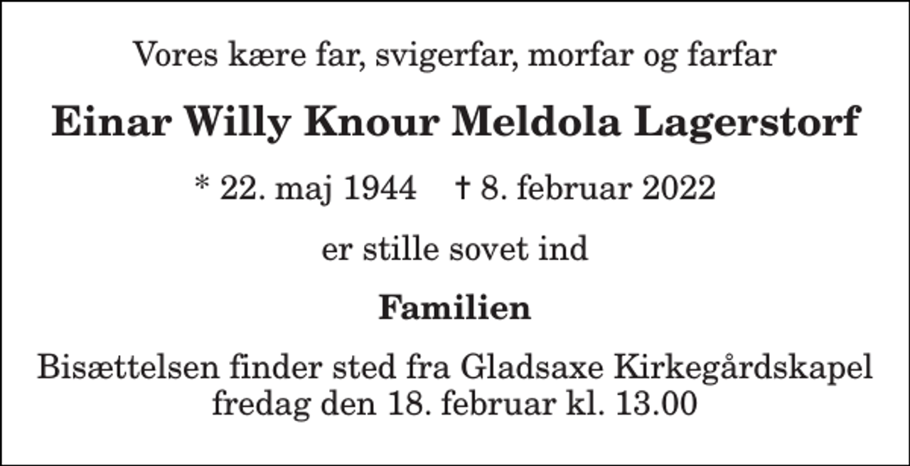 <p>Vores kære far, svigerfar, morfar og farfar<br />Einar Willy Knour Meldola Lagerstorf<br />* 22. maj 1944 ✝ 8. februar 2022<br />er stille sovet ind<br />Familien<br />Bisættelsen finder sted fra Gladsaxe Kirkegårdskapel fredag den 18. februar kl. 13.00</p>