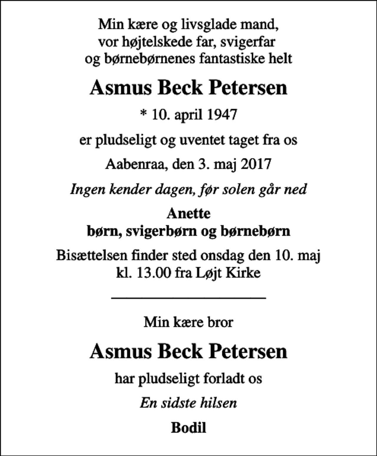 <p>Min kære og livsglade mand, vor højtelskede far, svigerfar og børnebørnenes fantastiske helt<br />Asmus Beck Petersen<br />* 10. april 1947<br />er pludseligt og uventet taget fra os<br />Aabenraa, den 3. maj 2017<br />Ingen kender dagen, før solen går ned<br />Anette børn, svigerbørn og børnebørn<br />Bisættelsen finder sted onsdag den 10. maj kl. 13.00 fra Løjt Kirke<br />Min kære bror<br />Asmus Beck Petersen<br />har pludseligt forladt os<br />En sidste hilsen<br />Bodil</p>