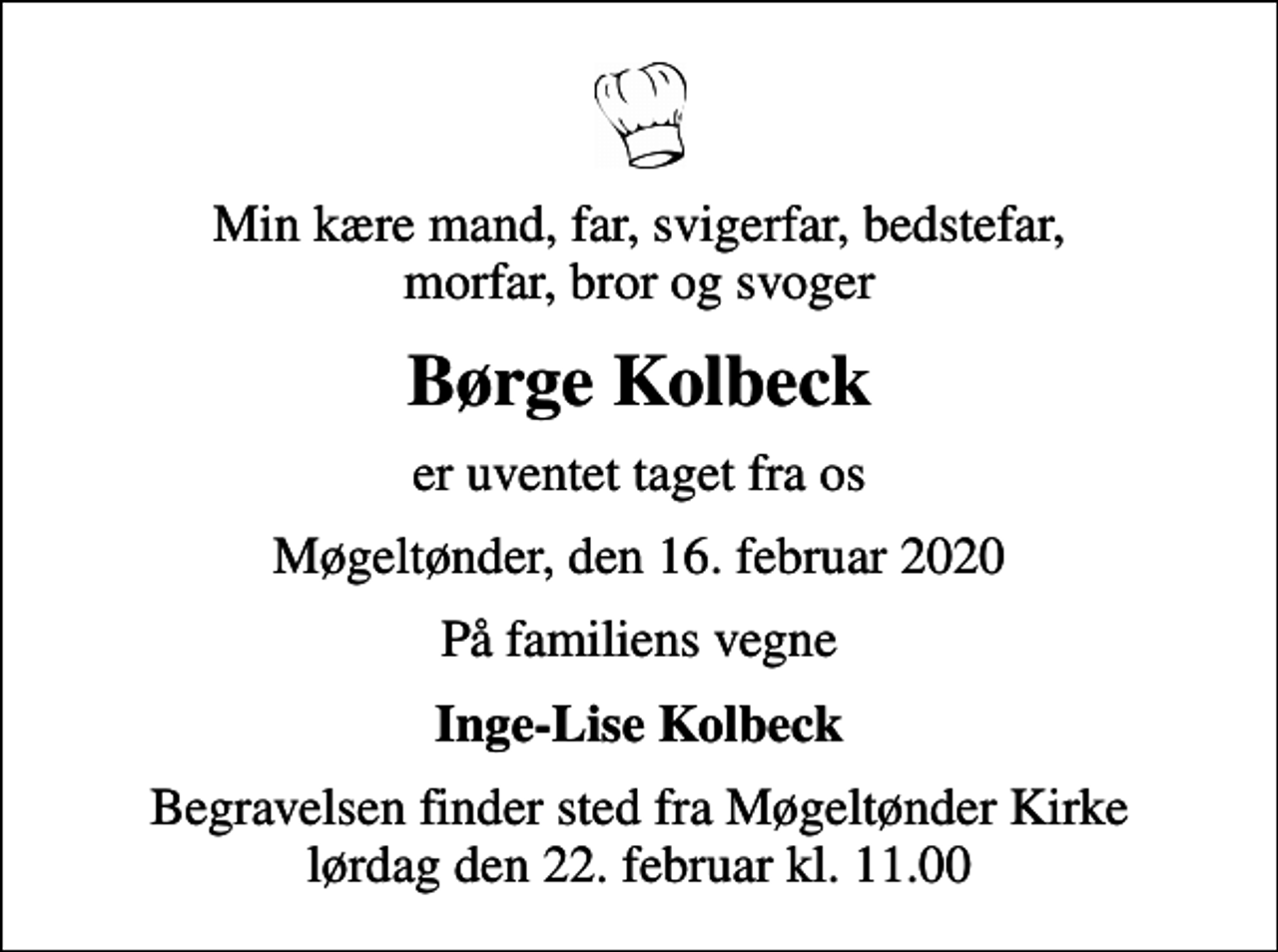 <p>Min kære mand, far, svigerfar, bedstefar, morfar, bror og svoger<br />Børge Kolbeck<br />er uventet taget fra os<br />Møgeltønder, den 16. februar 2020<br />På familiens vegne<br />Inge-Lise Kolbeck<br />Begravelsen finder sted fra Møgeltønder Kirke lørdag den 22. februar kl. 11.00</p>