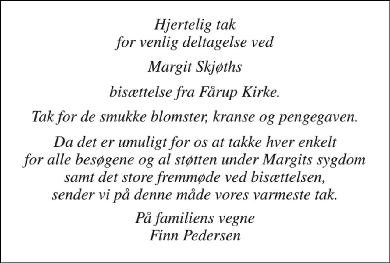 <p>Hjertelig tak for venlig deltagelse ved<br />Margit Skjøths<br />bisættelse fra Fårup Kirke.<br />Tak for de smukke blomster, kranse og pengegaven.<br />Da det er umuligt for os at takke hver enkelt for alle besøgene og al støtten under Margits sygdom samt det store fremmøde ved bisættelsen, sender vi på denne måde vores varmeste tak.<br />På familiens vegne Finn Pedersen</p>