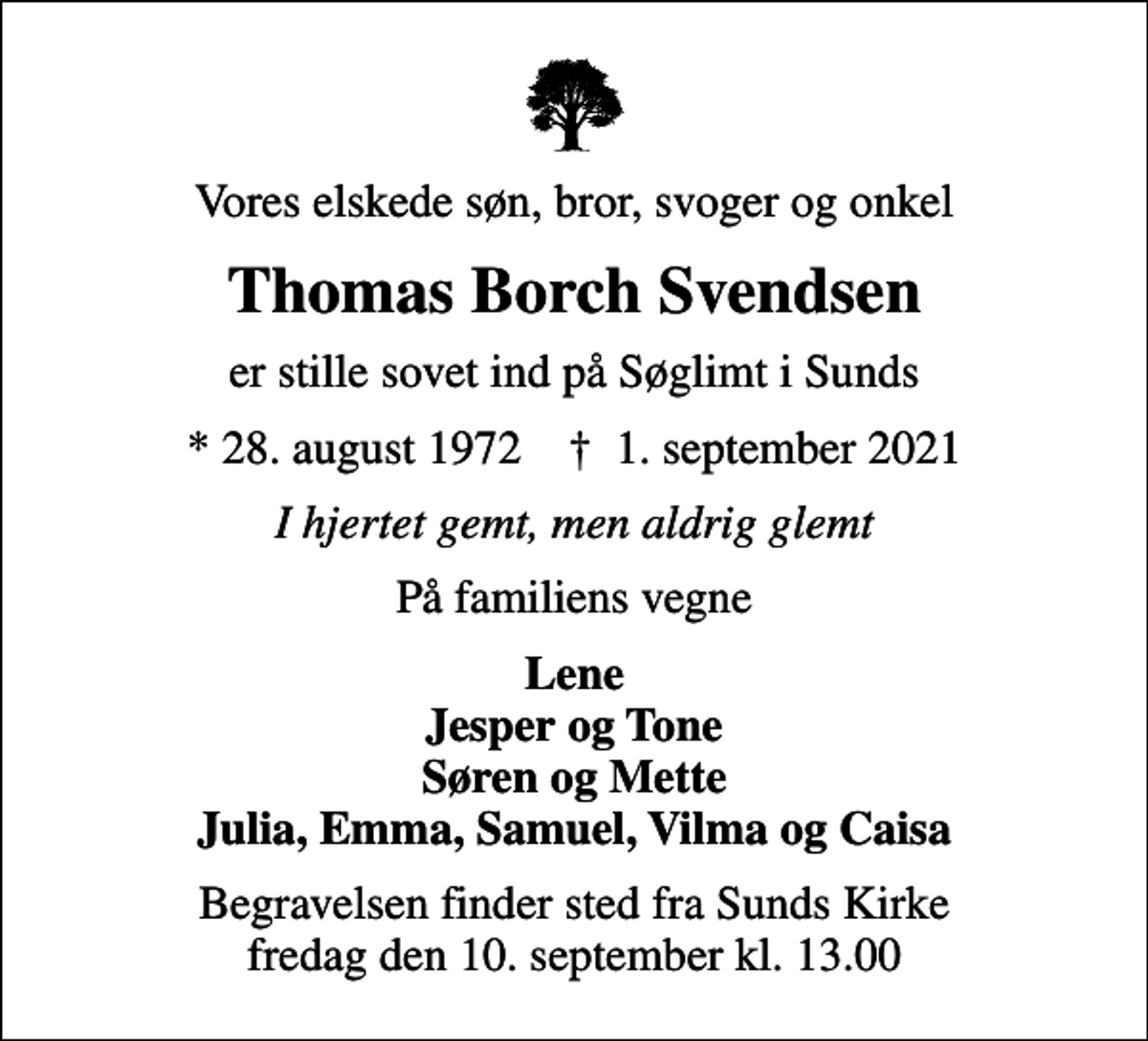 <p>Vores elskede søn, bror, svoger og onkel<br />Thomas Borch Svendsen<br />er stille sovet ind på Søglimt i Sunds<br />* 28. august 1972 ✝ 1. september 2021<br />I hjertet gemt, men aldrig glemt<br />På familiens vegne<br />Lene Jesper og Tone Søren og Mette Julia, Emma, Samuel, Vilma og Caisa<br />Begravelsen finder sted fra Sunds Kirke fredag den 10. september kl. 13.00</p>