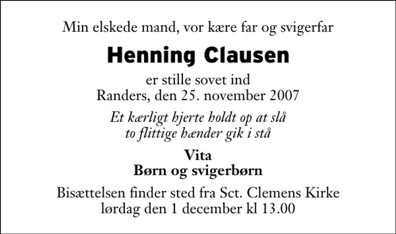 <p>Min elskede mand, vor kære far og svigerfar<br />Henning Clausen<br />er stille sovet ind Randers, den 25. november 2007<br />Et kærligt hjerte holdt op at slå to flittige hænder gik i stå<br />Vita Børn og svigerbørn<br />Bisættelsen finder sted fra Sct. Clemens Kirke lørdag den 1. december kl 13.00</p>