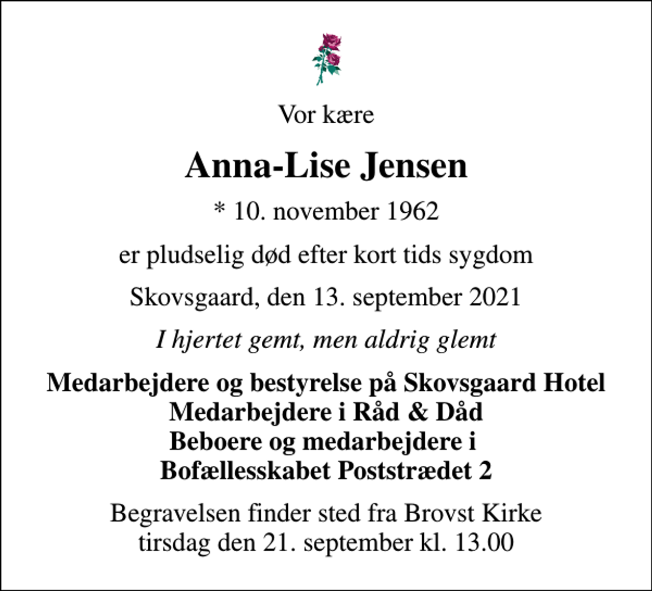 <p>Vor kære<br />Anna-Lise Jensen<br />* 10. november 1962<br />er pludselig død efter kort tids sygdom<br />Skovsgaard, den 13. september 2021<br />I hjertet gemt, men aldrig glemt<br />Medarbejdere og bestyrelse på Skovsgaard Hotel Medarbejdere i Råd &amp; Dåd Beboere og medarbejdere i Bofællesskabet Poststrædet 2<br />Begravelsen finder sted fra Brovst Kirke tirsdag den 21. september kl. 13.00</p>