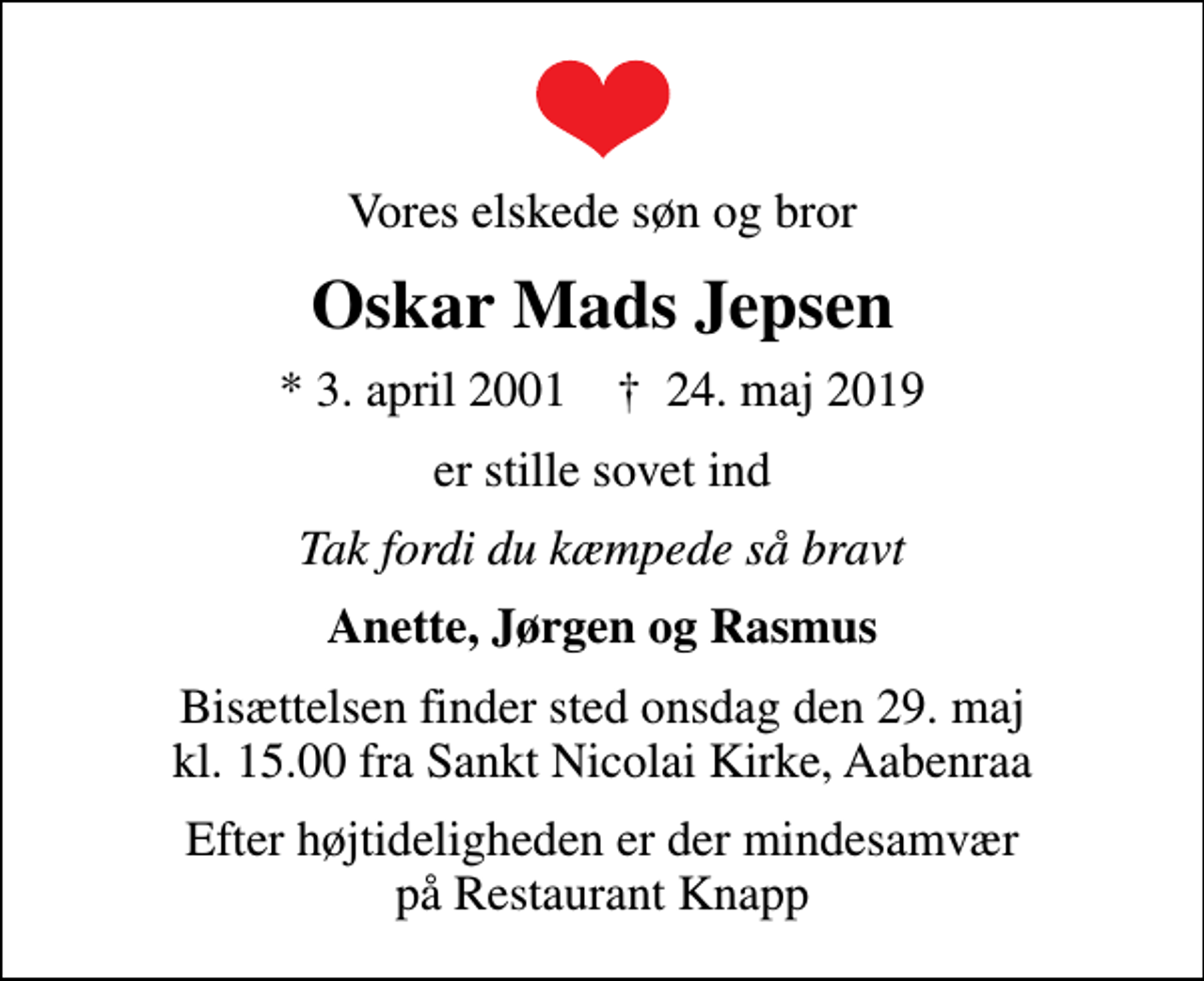 <p>Vores elskede søn og bror<br />Oskar Mads Jepsen<br />* 3. april 2001 ✝ 24. maj 2019<br />er stille sovet ind<br />Tak fordi du kæmpede så bravt<br />Anette, Jørgen og Rasmus<br />Bisættelsen finder sted onsdag den 29. maj kl. 15.00 fra Sankt Nicolai Kirke, Aabenraa<br />Efter højtideligheden er der mindesamvær på Restaurant Knapp</p>