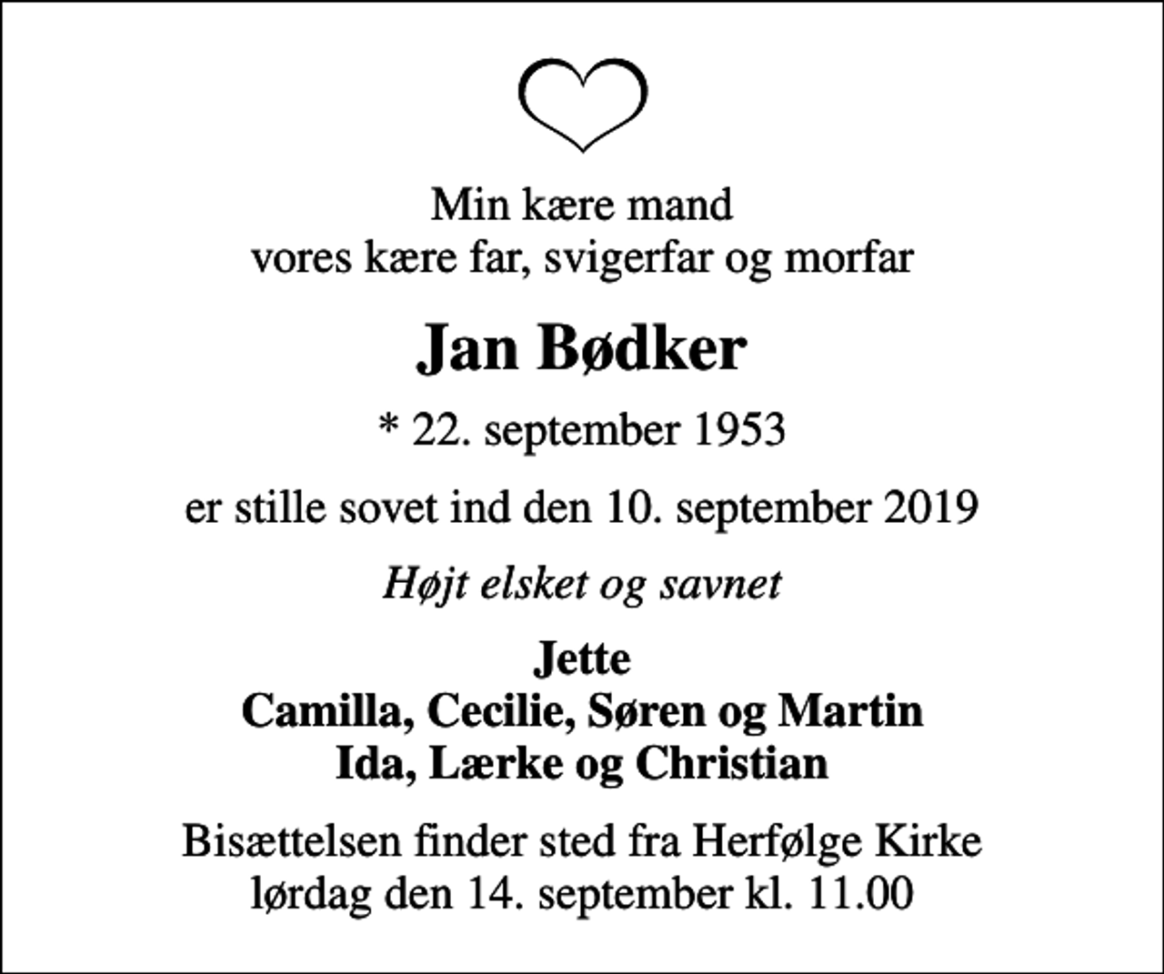 <p>Min kære mand vores kære far, svigerfar og morfar<br />Jan Bødker<br />* 22. september 1953<br />er stille sovet ind den 10. september 2019<br />Højt elsket og savnet<br />Jette Camilla, Cecilie, Søren og Martin Ida, Lærke og Christian<br />Bisættelsen finder sted fra Herfølge Kirke lørdag den 14. september kl. 11.00</p>