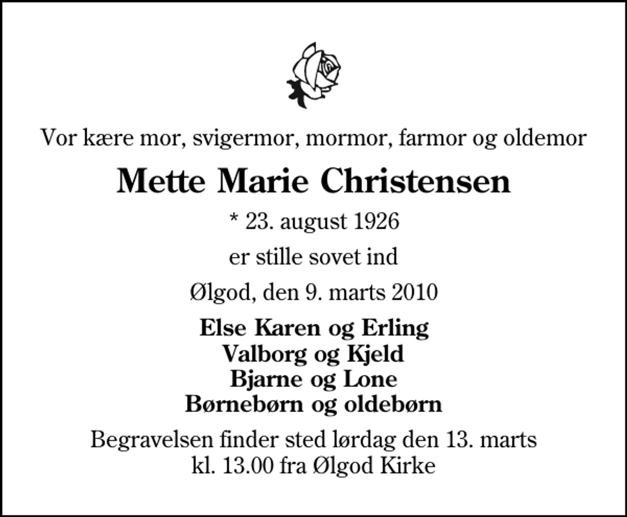 <p>Vor kære mor, svigermor, mormor, farmor og oldemor<br />Mette Marie Christensen<br />* 23. august 1926<br />er stille sovet ind<br />Ølgod, den 9. marts 2010<br />Else Karen og Erling Valborg og Kjeld Bjarne og Lone Børnebørn og oldebørn<br />Begravelsen finder sted lørdag den 13. marts kl. 13.00 fra Ølgod Kirke</p>