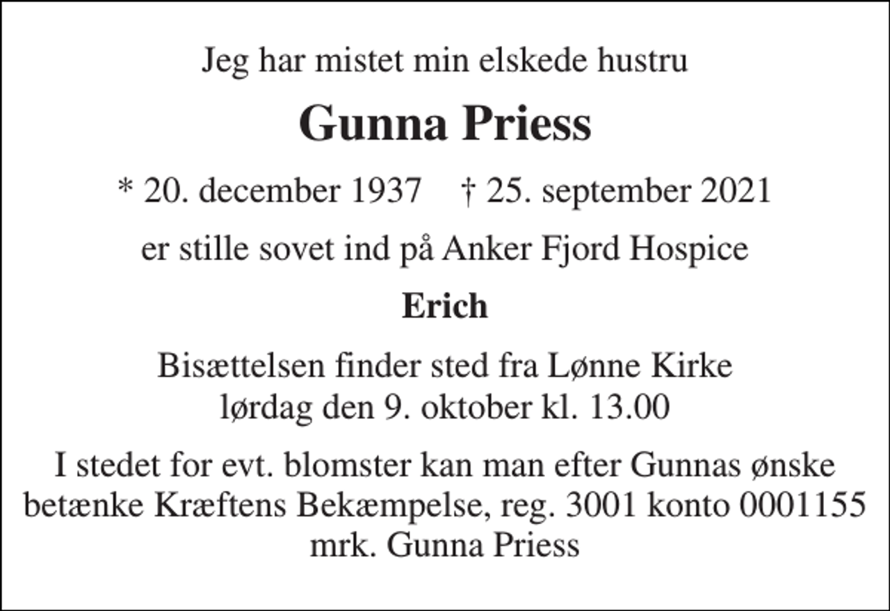 <p>Jeg har mistet min elskede hustru<br />Gunna Priess<br />* 20. december 1937 † 25. september 2021<br />er stille sovet ind på Anker Fjord Hospice<br />Erich<br />Bisættelsen finder sted fra Lønne Kirke lørdag den 9. oktober kl. 13.00<br />I stedet for evt. blomster kan man efter Gunnas ønske betænke Kræftens Bekæmpelse, reg. 3001 konto 0001155 mrk. Gunna Priess</p>