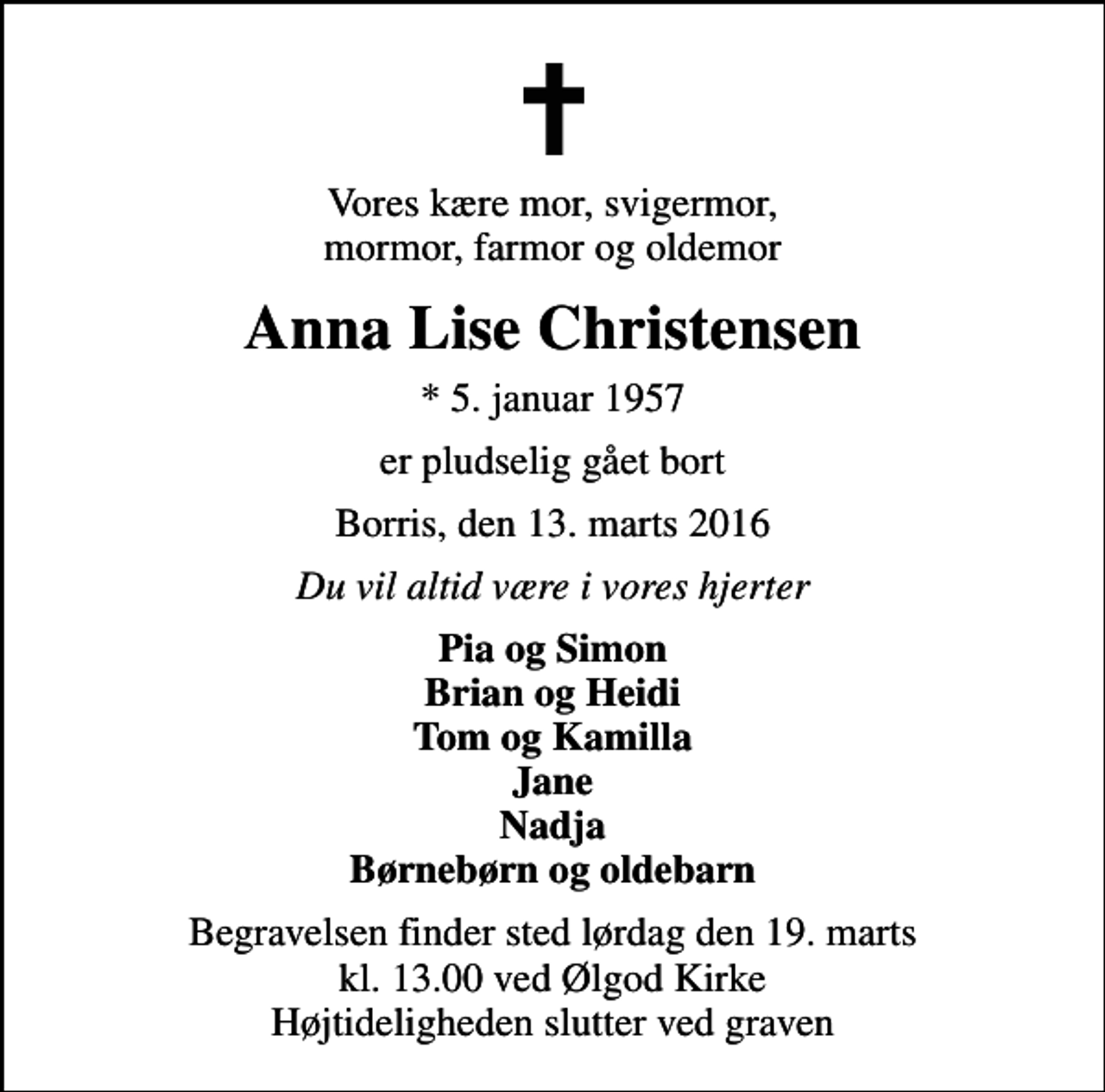 <p>Vores kære mor, svigermor, mormor, farmor og oldemor<br />Anna Lise Christensen<br />* 5. januar 1957<br />er pludselig gået bort<br />Borris, den 13. marts 2016<br />Du vil altid være i vores hjerter<br />Pia og Simon Brian og Heidi Tom og Kamilla Jane Nadja Børnebørn og oldebarn<br />Begravelsen finder sted lørdag den 19. marts kl. 13.00 ved Ølgod Kirke Højtideligheden slutter ved graven</p>
