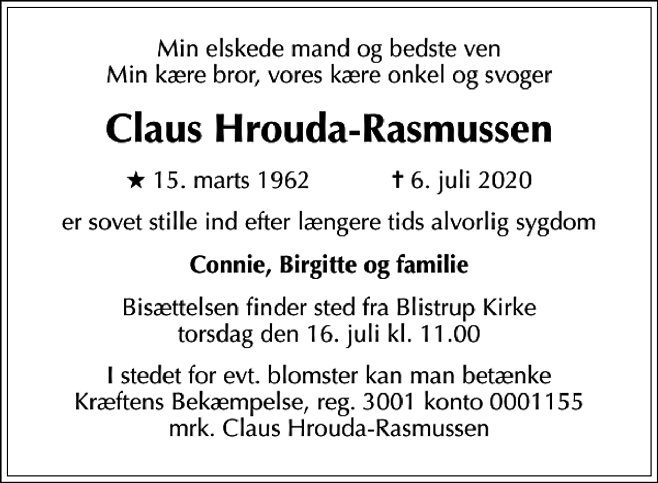 <p>Min elskede mand og bedste ven Min kære bror, vores kære onkel og svoger<br />Claus Hrouda-Rasmussen<br />* 15. marts 1962 ✝ 6. juli 2020<br />er sovet stille ind efter længere tids alvorlig sygdom<br />Connie, Birgitte og familie<br />Bisættelsen finder sted fra Blistrup Kirke torsdag den 16. juli kl. 11.00<br />I stedet for evt. blomster kan man betænke<br />Kræftens Bekæmpelse reg.3001konto0001155mrk. Claus<br />Hrouda-Rasmussen</p>