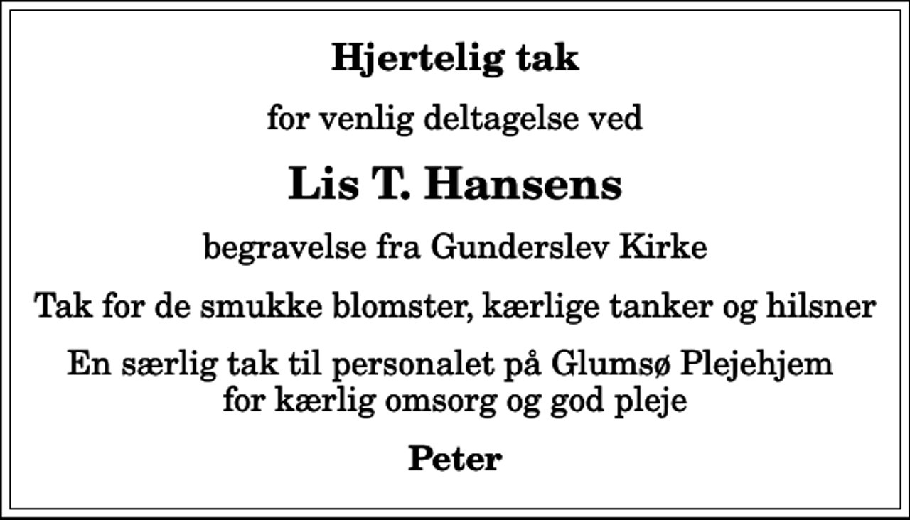 <p>Hjertelig tak<br />for venlig deltagelse ved<br />Lis T. Hansens<br />begravelse fra Gunderslev Kirke<br />Tak for de smukke blomster, kærlige tanker og hilsner<br />En særlig tak til personalet på Glumsø Plejehjem for kærlig omsorg og god pleje<br />Peter</p>